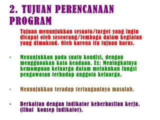 2. TUJUAN PERENCANAAN
PROGRAM
Tujuan menunjukkan sesuatu/target yang ingin
dicapai oleh seseorang/lembaga dalam kegiatan
yang dimaksud. Oleh karena itu tujuan harus.
• Menunjukkan pada suatu kondisi, dengan
menggunakan kata keadaan. Ex: Meningkatnya
kemampuan keluarga dalam melakukan fungsi
pengawasan terhadap anggota keluarga.
• Menunjukkan teradap tertanganinya masalah.
• Berkaitan dengan indikator keberhasilan kerja.
(lihat konsep indikator).
 