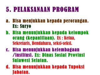 5. PELAKSANAAN PROGRAM
a. Bisa menjukkan kepada perorangan.
Ex: Suryo
b. Bisa menunjukkan kepada kelompok
orang (kepanitiaan). Ex : Ketua,
Sekretaris, Bendahara, seksi-seksi.
c. Bisa menunjukkan kelembagaan
/institusi. Ex: Dinas Sosial Provinsi
Sulawesi Selatan.
d. Bisa menunjukkan kepada Tupoksi
Jabatan.
 