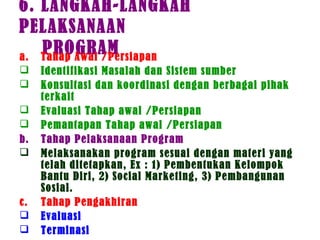 6. LANGKAH-LANGKAH
PELAKSANAAN
PROGRAMa. Tahap Awal /Persiapan
 Identifikasi Masalah dan Sistem sumber
 Konsultasi dan koordinasi dengan berbagai pihak
terkait
 Evaluasi Tahap awal /Persiapan
 Pemantapan Tahap awal /Persiapan
b. Tahap Pelaksanaan Program
 Melaksanakan program sesuai dengan materi yang
telah ditetapkan, Ex : 1) Pembentukan Kelompok
Bantu Diri, 2) Social Marketing, 3) Pembangunan
Sosial.
c. Tahap Pengakhiran
 Evaluasi
 Terminasi
 