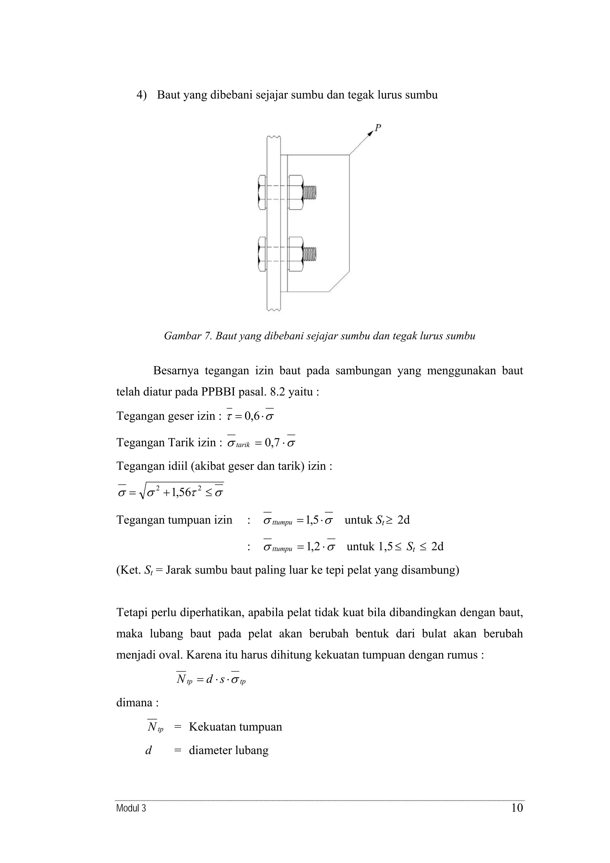 4) Baut yang dibebani sejajar sumbu dan tegak lurus sumbu

Gambar 7. Baut yang dibebani sejajar sumbu dan tegak lurus sumbu

Besarnya tegangan izin baut pada sambungan yang menggunakan baut
telah diatur pada PPBBI pasal. 8.2 yaitu :
Tegangan geser izin : τ = 0,6 ⋅ σ

Tegangan Tarik izin : σ tarik = 0,7 ⋅ σ
Tegangan idiil (akibat geser dan tarik) izin :

σ = σ 2 + 1,56τ 2 ≤ σ
: σ ttumpu = 1,5 ⋅ σ

untuk St ≥ 2d

: σ ttumpu = 1,2 ⋅ σ

Tegangan tumpuan izin

untuk 1,5 ≤ St ≤ 2d

(Ket. St = Jarak sumbu baut paling luar ke tepi pelat yang disambung)
Tetapi perlu diperhatikan, apabila pelat tidak kuat bila dibandingkan dengan baut,
maka lubang baut pada pelat akan berubah bentuk dari bulat akan berubah
menjadi oval. Karena itu harus dihitung kekuatan tumpuan dengan rumus :

N tp = d ⋅ s ⋅ σ tp
dimana :

N tp = Kekuatan tumpuan
d

Modul 3

= diameter lubang

10

 