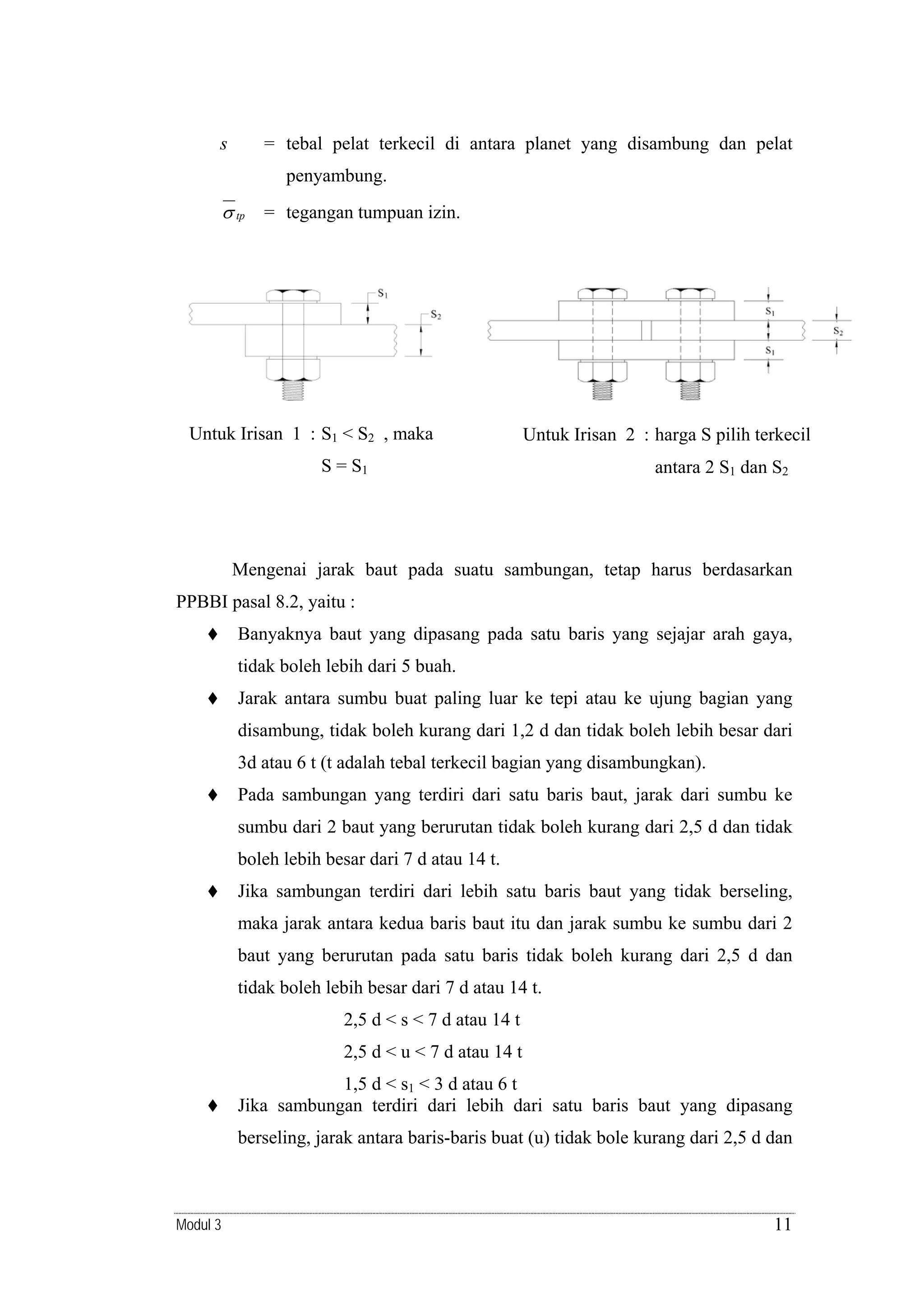 s

= tebal pelat terkecil di antara planet yang disambung dan pelat
penyambung.

σ tp = tegangan tumpuan izin.

Untuk Irisan 1 : S1 < S2 , maka

Untuk Irisan 2 : harga S pilih terkecil

S = S1

antara 2 S1 dan S2

Mengenai jarak baut pada suatu sambungan, tetap harus berdasarkan
PPBBI pasal 8.2, yaitu :
Banyaknya baut yang dipasang pada satu baris yang sejajar arah gaya,
tidak boleh lebih dari 5 buah.
Jarak antara sumbu buat paling luar ke tepi atau ke ujung bagian yang
disambung, tidak boleh kurang dari 1,2 d dan tidak boleh lebih besar dari
3d atau 6 t (t adalah tebal terkecil bagian yang disambungkan).
Pada sambungan yang terdiri dari satu baris baut, jarak dari sumbu ke
sumbu dari 2 baut yang berurutan tidak boleh kurang dari 2,5 d dan tidak
boleh lebih besar dari 7 d atau 14 t.
Jika sambungan terdiri dari lebih satu baris baut yang tidak berseling,
maka jarak antara kedua baris baut itu dan jarak sumbu ke sumbu dari 2
baut yang berurutan pada satu baris tidak boleh kurang dari 2,5 d dan
tidak boleh lebih besar dari 7 d atau 14 t.
2,5 d < s < 7 d atau 14 t
2,5 d < u < 7 d atau 14 t
1,5 d < s1 < 3 d atau 6 t
Jika sambungan terdiri dari lebih dari satu baris baut yang dipasang
berseling, jarak antara baris-baris buat (u) tidak bole kurang dari 2,5 d dan

Modul 3

11

 