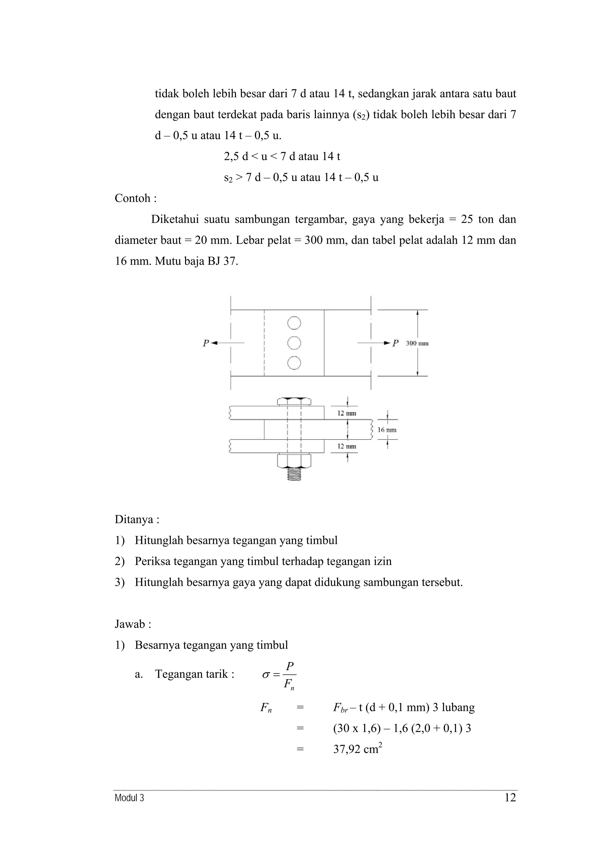 tidak boleh lebih besar dari 7 d atau 14 t, sedangkan jarak antara satu baut
dengan baut terdekat pada baris lainnya (s2) tidak boleh lebih besar dari 7
d – 0,5 u atau 14 t – 0,5 u.
2,5 d < u < 7 d atau 14 t
s2 > 7 d – 0,5 u atau 14 t – 0,5 u
Contoh :
Diketahui suatu sambungan tergambar, gaya yang bekerja = 25 ton dan
diameter baut = 20 mm. Lebar pelat = 300 mm, dan tabel pelat adalah 12 mm dan
16 mm. Mutu baja BJ 37.

Ditanya :
1) Hitunglah besarnya tegangan yang timbul
2) Periksa tegangan yang timbul terhadap tegangan izin
3) Hitunglah besarnya gaya yang dapat didukung sambungan tersebut.

Jawab :
1) Besarnya tegangan yang timbul
a. Tegangan tarik :

σ=
Fn

P
Fn
Fbr – t (d + 0,1 mm) 3 lubang

=

(30 x 1,6) – 1,6 (2,0 + 0,1) 3

=

Modul 3

=

37,92 cm2

12

 
