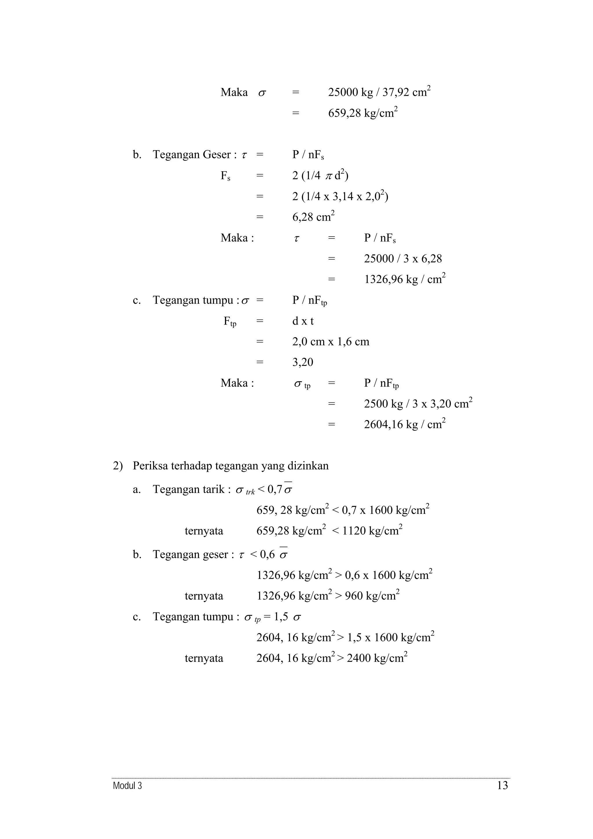 Maka σ

25000 kg / 37,92 cm2

=
b. Tegangan Geser : τ =

=

659,28 kg/cm2

P / nFs

=

2 (1/4 π d2)

=

2 (1/4 x 3,14 x 2,02)

=

Fs

6,28 cm2

τ

Maka :

25000 / 3 x 6,28

=

Ftp

P / nFs

=
c. Tegangan tumpu : σ =

=

1326,96 kg / cm2

P / nFtp

=

dxt

=

2,0 cm x 1,6 cm

=

3,20

σ

Maka :

=

P / nFtp

=

2500 kg / 3 x 3,20 cm2

=

tp

2604,16 kg / cm2

2) Periksa terhadap tegangan yang dizinkan
a. Tegangan tarik : σ

trk

< 0,7 σ
659, 28 kg/cm2 < 0,7 x 1600 kg/cm2

ternyata

659,28 kg/cm2 < 1120 kg/cm2

b. Tegangan geser : τ < 0,6 σ
1326,96 kg/cm2 > 0,6 x 1600 kg/cm2
ternyata
c. Tegangan tumpu : σ

1326,96 kg/cm2 > 960 kg/cm2
tp

= 1,5 σ

2604, 16 kg/cm2 > 1,5 x 1600 kg/cm2
ternyata

Modul 3

2604, 16 kg/cm2 > 2400 kg/cm2

13

 