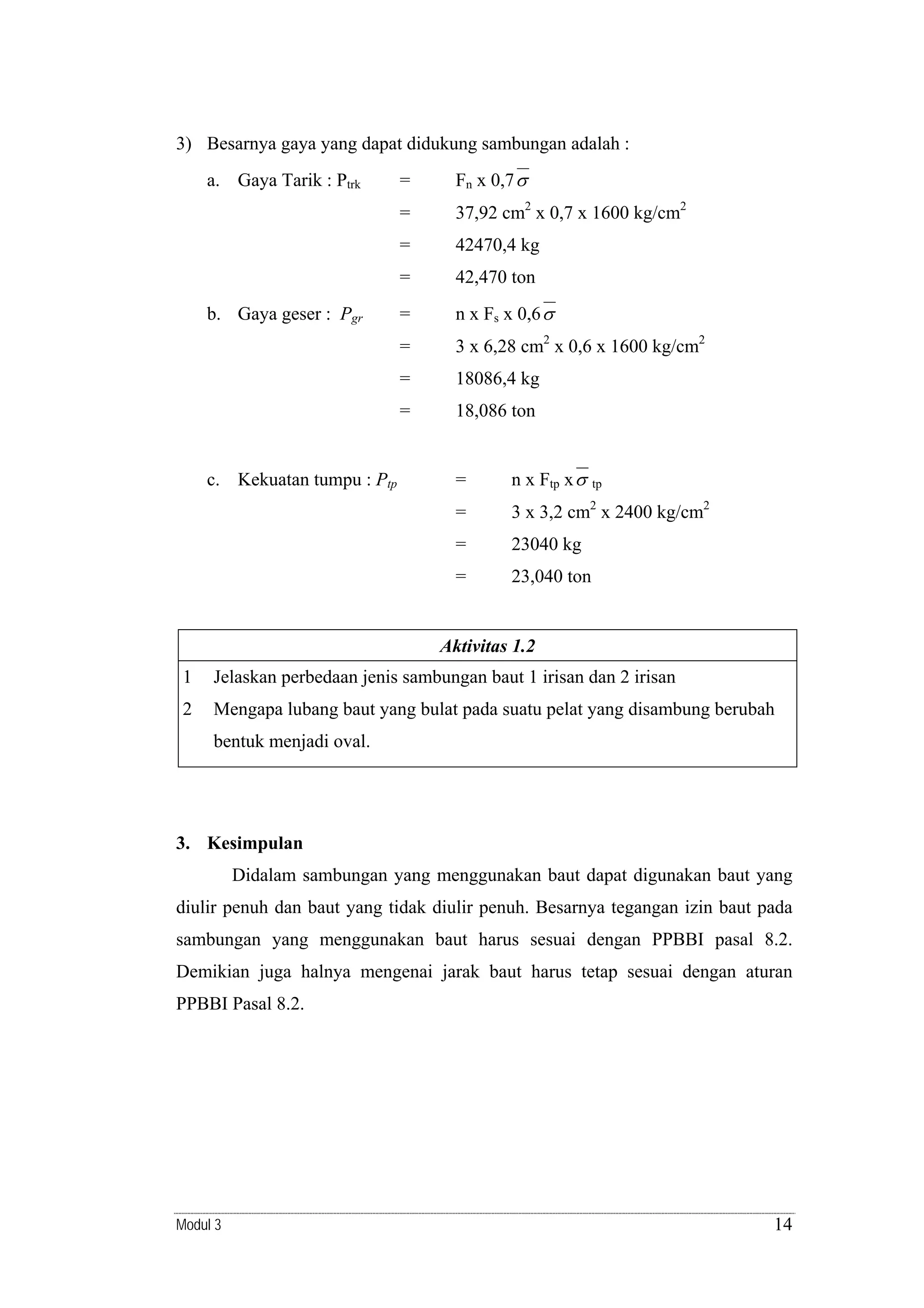 3) Besarnya gaya yang dapat didukung sambungan adalah :

37,92 cm2 x 0,7 x 1600 kg/cm2
42470,4 kg

=

42,470 ton

=

n x Fs x 0,6 σ

=

3 x 6,28 cm2 x 0,6 x 1600 kg/cm2

=

18086,4 kg

=

c. Kekuatan tumpu : Ptp

Fn x 0,7 σ

=

b. Gaya geser : Pgr

=
=

a. Gaya Tarik : Ptrk

18,086 ton

=

n x Ftp x σ

tp
2

=

3 x 3,2 cm x 2400 kg/cm2

=

23040 kg

=

23,040 ton

Aktivitas 1.2

1

Jelaskan perbedaan jenis sambungan baut 1 irisan dan 2 irisan

2

Mengapa lubang baut yang bulat pada suatu pelat yang disambung berubah
bentuk menjadi oval.

3. Kesimpulan

Didalam sambungan yang menggunakan baut dapat digunakan baut yang
diulir penuh dan baut yang tidak diulir penuh. Besarnya tegangan izin baut pada
sambungan yang menggunakan baut harus sesuai dengan PPBBI pasal 8.2.
Demikian juga halnya mengenai jarak baut harus tetap sesuai dengan aturan
PPBBI Pasal 8.2.

Modul 3

14

 