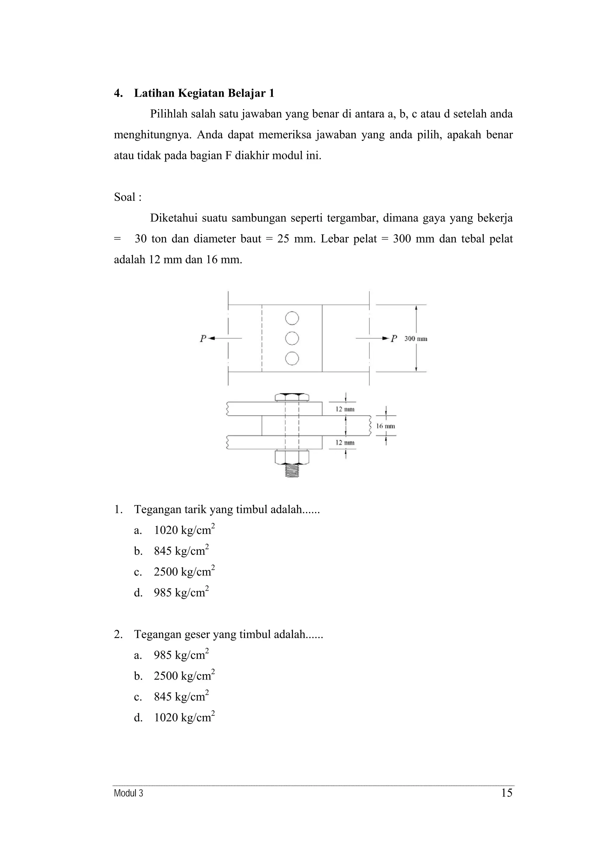 4. Latihan Kegiatan Belajar 1

Pilihlah salah satu jawaban yang benar di antara a, b, c atau d setelah anda
menghitungnya. Anda dapat memeriksa jawaban yang anda pilih, apakah benar
atau tidak pada bagian F diakhir modul ini.

Soal :
Diketahui suatu sambungan seperti tergambar, dimana gaya yang bekerja
=

30 ton dan diameter baut = 25 mm. Lebar pelat = 300 mm dan tebal pelat

adalah 12 mm dan 16 mm.

1. Tegangan tarik yang timbul adalah......
a. 1020 kg/cm2
b. 845 kg/cm2
c. 2500 kg/cm2
d. 985 kg/cm2

2. Tegangan geser yang timbul adalah......
a. 985 kg/cm2
b. 2500 kg/cm2
c. 845 kg/cm2
d. 1020 kg/cm2

Modul 3

15

 