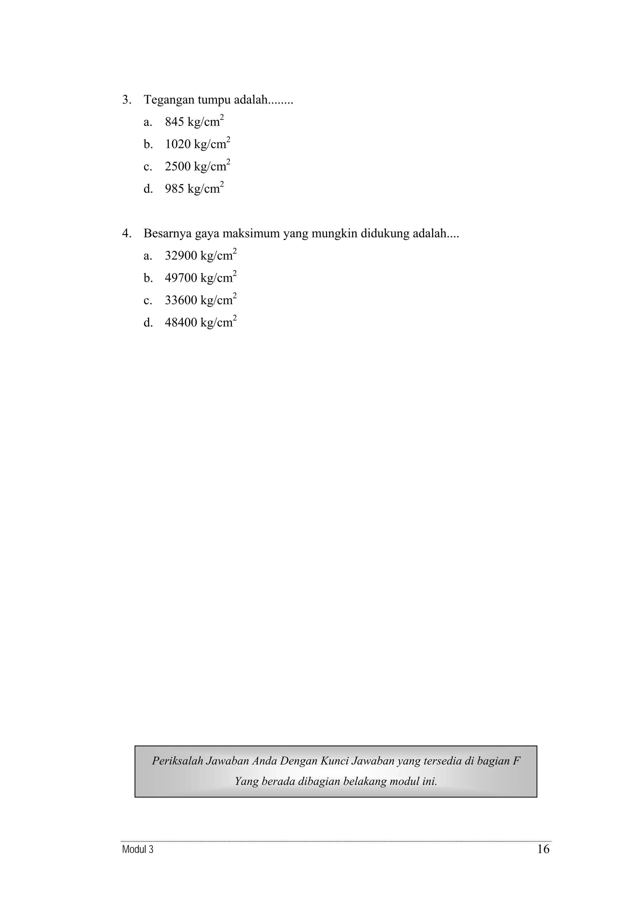 3. Tegangan tumpu adalah........
a. 845 kg/cm2
b. 1020 kg/cm2
c. 2500 kg/cm2
d. 985 kg/cm2

4. Besarnya gaya maksimum yang mungkin didukung adalah....
a. 32900 kg/cm2
b. 49700 kg/cm2
c. 33600 kg/cm2
d. 48400 kg/cm2

Periksalah Jawaban Anda Dengan Kunci Jawaban yang tersedia di bagian F
Periksalah Jawaban Anda Dengan Kunci Jawaban yang tersedia di bagian D
Yang berada dibagian belakang modul ini.
Yang berada dibagian belakang modul ini.

Modul 3

16

 