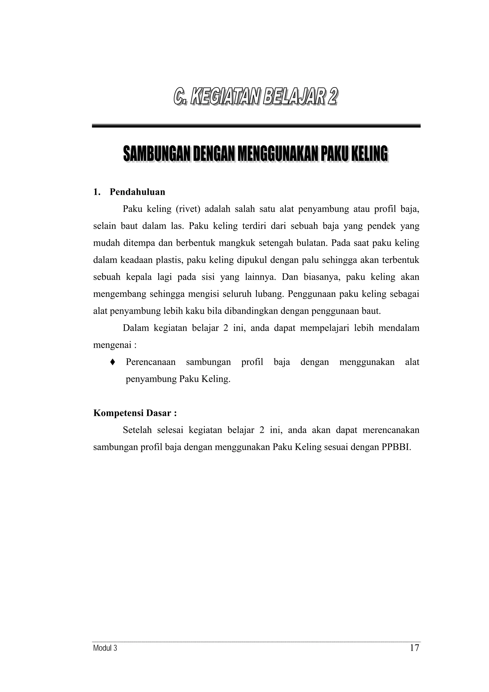 1. Pendahuluan

Paku keling (rivet) adalah salah satu alat penyambung atau profil baja,
selain baut dalam las. Paku keling terdiri dari sebuah baja yang pendek yang
mudah ditempa dan berbentuk mangkuk setengah bulatan. Pada saat paku keling
dalam keadaan plastis, paku keling dipukul dengan palu sehingga akan terbentuk
sebuah kepala lagi pada sisi yang lainnya. Dan biasanya, paku keling akan
mengembang sehingga mengisi seluruh lubang. Penggunaan paku keling sebagai
alat penyambung lebih kaku bila dibandingkan dengan penggunaan baut.
Dalam kegiatan belajar 2 ini, anda dapat mempelajari lebih mendalam
mengenai :
Perencanaan

sambungan

profil

baja

dengan

menggunakan

alat

penyambung Paku Keling.

Kompetensi Dasar :

Setelah selesai kegiatan belajar 2 ini, anda akan dapat merencanakan
sambungan profil baja dengan menggunakan Paku Keling sesuai dengan PPBBI.

Modul 3

17

 