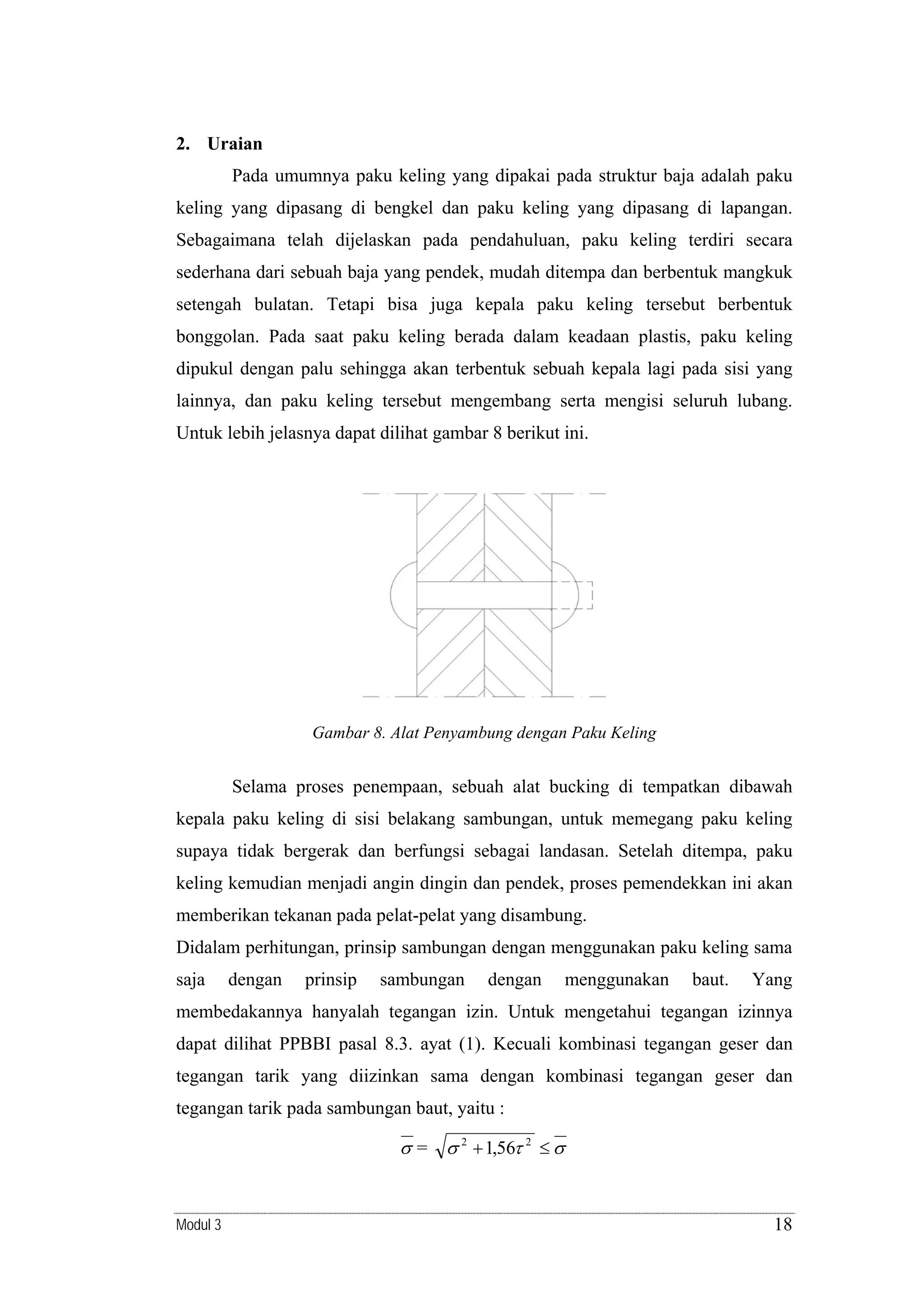 2. Uraian

Pada umumnya paku keling yang dipakai pada struktur baja adalah paku
keling yang dipasang di bengkel dan paku keling yang dipasang di lapangan.
Sebagaimana telah dijelaskan pada pendahuluan, paku keling terdiri secara
sederhana dari sebuah baja yang pendek, mudah ditempa dan berbentuk mangkuk
setengah bulatan. Tetapi bisa juga kepala paku keling tersebut berbentuk
bonggolan. Pada saat paku keling berada dalam keadaan plastis, paku keling
dipukul dengan palu sehingga akan terbentuk sebuah kepala lagi pada sisi yang
lainnya, dan paku keling tersebut mengembang serta mengisi seluruh lubang.
Untuk lebih jelasnya dapat dilihat gambar 8 berikut ini.

Gambar 8. Alat Penyambung dengan Paku Keling

Selama proses penempaan, sebuah alat bucking di tempatkan dibawah
kepala paku keling di sisi belakang sambungan, untuk memegang paku keling
supaya tidak bergerak dan berfungsi sebagai landasan. Setelah ditempa, paku
keling kemudian menjadi angin dingin dan pendek, proses pemendekkan ini akan
memberikan tekanan pada pelat-pelat yang disambung.
Didalam perhitungan, prinsip sambungan dengan menggunakan paku keling sama
saja

dengan

prinsip

sambungan

dengan

menggunakan

baut.

Yang

membedakannya hanyalah tegangan izin. Untuk mengetahui tegangan izinnya
dapat dilihat PPBBI pasal 8.3. ayat (1). Kecuali kombinasi tegangan geser dan
tegangan tarik yang diizinkan sama dengan kombinasi tegangan geser dan
tegangan tarik pada sambungan baut, yaitu :

σ = σ 2 + 1,56τ 2 ≤ σ

Modul 3

18

 