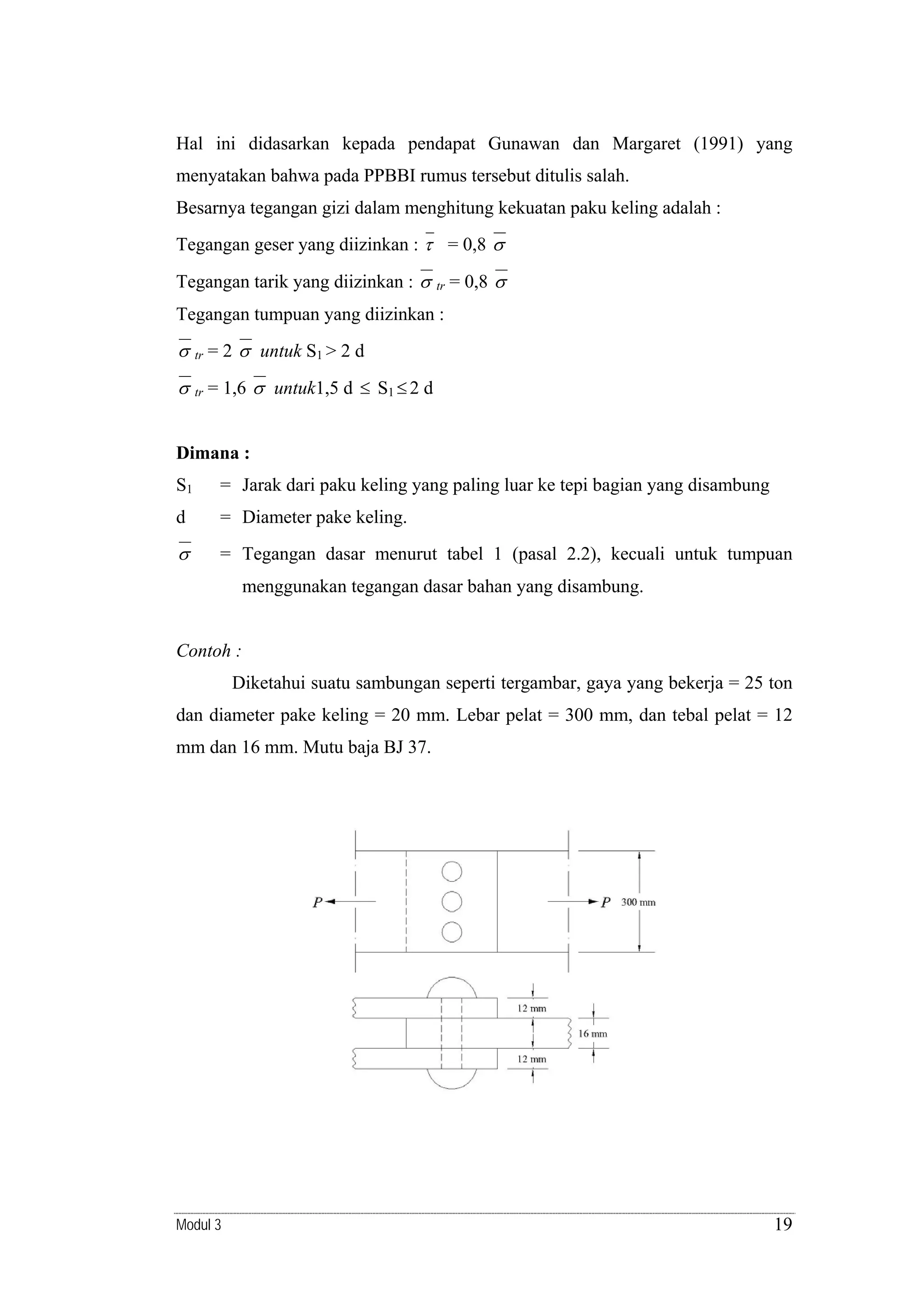 Hal ini didasarkan kepada pendapat Gunawan dan Margaret (1991) yang
menyatakan bahwa pada PPBBI rumus tersebut ditulis salah.
Besarnya tegangan gizi dalam menghitung kekuatan paku keling adalah :
Tegangan geser yang diizinkan : τ = 0,8 σ
Tegangan tarik yang diizinkan : σ

tr

= 0,8 σ

Tegangan tumpuan yang diizinkan :

σ tr = 2 σ untuk S1 > 2 d
σ tr = 1,6 σ untuk1,5 d ≤ S1 ≤ 2 d
Dimana :

S1

= Jarak dari paku keling yang paling luar ke tepi bagian yang disambung

d

= Diameter pake keling.

σ

= Tegangan dasar menurut tabel 1 (pasal 2.2), kecuali untuk tumpuan
menggunakan tegangan dasar bahan yang disambung.

Contoh :

Diketahui suatu sambungan seperti tergambar, gaya yang bekerja = 25 ton
dan diameter pake keling = 20 mm. Lebar pelat = 300 mm, dan tebal pelat = 12
mm dan 16 mm. Mutu baja BJ 37.

Modul 3

19

 