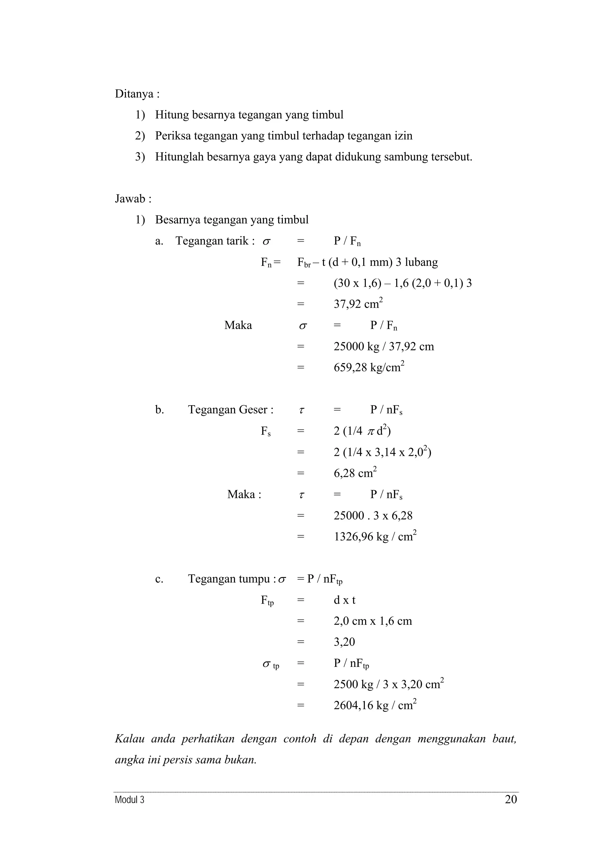 Ditanya :
1) Hitung besarnya tegangan yang timbul
2) Periksa tegangan yang timbul terhadap tegangan izin
3) Hitunglah besarnya gaya yang dapat didukung sambung tersebut.

Jawab :
1) Besarnya tegangan yang timbul
a. Tegangan tarik : σ

=

Fn =

P / Fn

Fbr – t (d + 0,1 mm) 3 lubang
=

(30 x 1,6) – 1,6 (2,0 + 0,1) 3

=

37,92 cm2

σ

=

=

25000 kg / 37,92 cm

=

659,28 kg/cm2

Tegangan Geser :

τ

=

Fs

=

2 (1/4 π d2)

=

2 (1/4 x 3,14 x 2,02)

=

6,28 cm2

τ

=

=

25000 . 3 x 6,28

=

1326,96 kg / cm2

Maka

b.

Maka :

c.

Tegangan tumpu : σ

P / Fn

P / nFs

P / nFs

= P / nFtp

2,0 cm x 1,6 cm
3,20

=

P / nFtp

=

2500 kg / 3 x 3,20 cm2

=

tp

dxt

=

σ

=
=

Ftp

2604,16 kg / cm2

Kalau anda perhatikan dengan contoh di depan dengan menggunakan baut,
angka ini persis sama bukan.
Modul 3

20

 