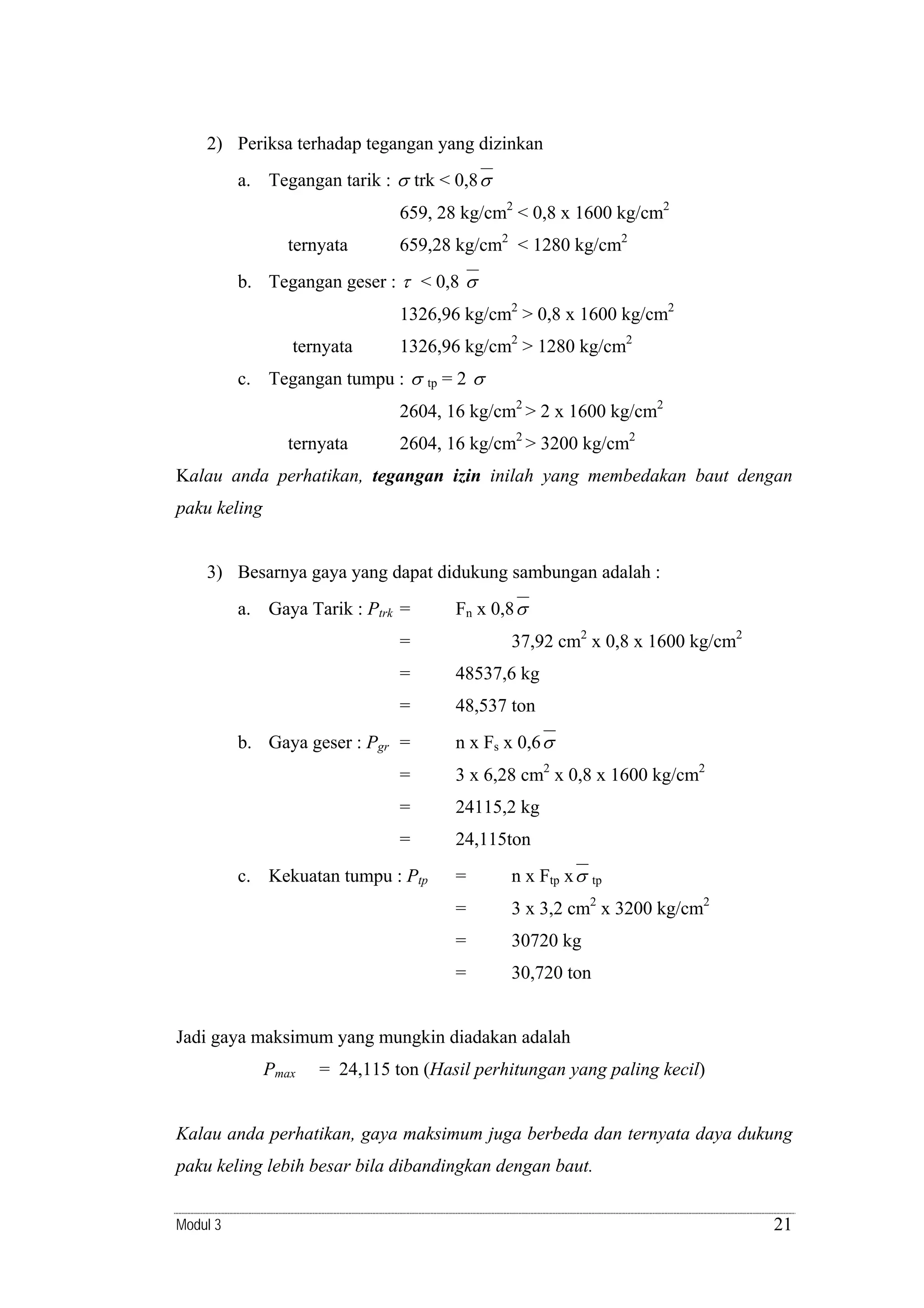 2) Periksa terhadap tegangan yang dizinkan
a. Tegangan tarik : σ trk < 0,8 σ
659, 28 kg/cm2 < 0,8 x 1600 kg/cm2
ternyata

659,28 kg/cm2 < 1280 kg/cm2

b. Tegangan geser : τ < 0,8 σ
1326,96 kg/cm2 > 0,8 x 1600 kg/cm2
ternyata

1326,96 kg/cm2 > 1280 kg/cm2

c. Tegangan tumpu : σ

tp

=2 σ

2604, 16 kg/cm2 > 2 x 1600 kg/cm2
ternyata

2604, 16 kg/cm2 > 3200 kg/cm2

Kalau anda perhatikan, tegangan izin inilah yang membedakan baut dengan
paku keling

3) Besarnya gaya yang dapat didukung sambungan adalah :
a. Gaya Tarik : Ptrk =

Fn x 0,8 σ
37,92 cm2 x 0,8 x 1600 kg/cm2

=
=

48537,6 kg

=

48,537 ton

b. Gaya geser : Pgr =

n x Fs x 0,6 σ

=

3 x 6,28 cm2 x 0,8 x 1600 kg/cm2

=

24115,2 kg

=

24,115ton

c. Kekuatan tumpu : Ptp

=

n x Ftp x σ

tp
2

=

3 x 3,2 cm x 3200 kg/cm2

=

30720 kg

=

30,720 ton

Jadi gaya maksimum yang mungkin diadakan adalah
Pmax

= 24,115 ton (Hasil perhitungan yang paling kecil)

Kalau anda perhatikan, gaya maksimum juga berbeda dan ternyata daya dukung
paku keling lebih besar bila dibandingkan dengan baut.
Modul 3

21

 