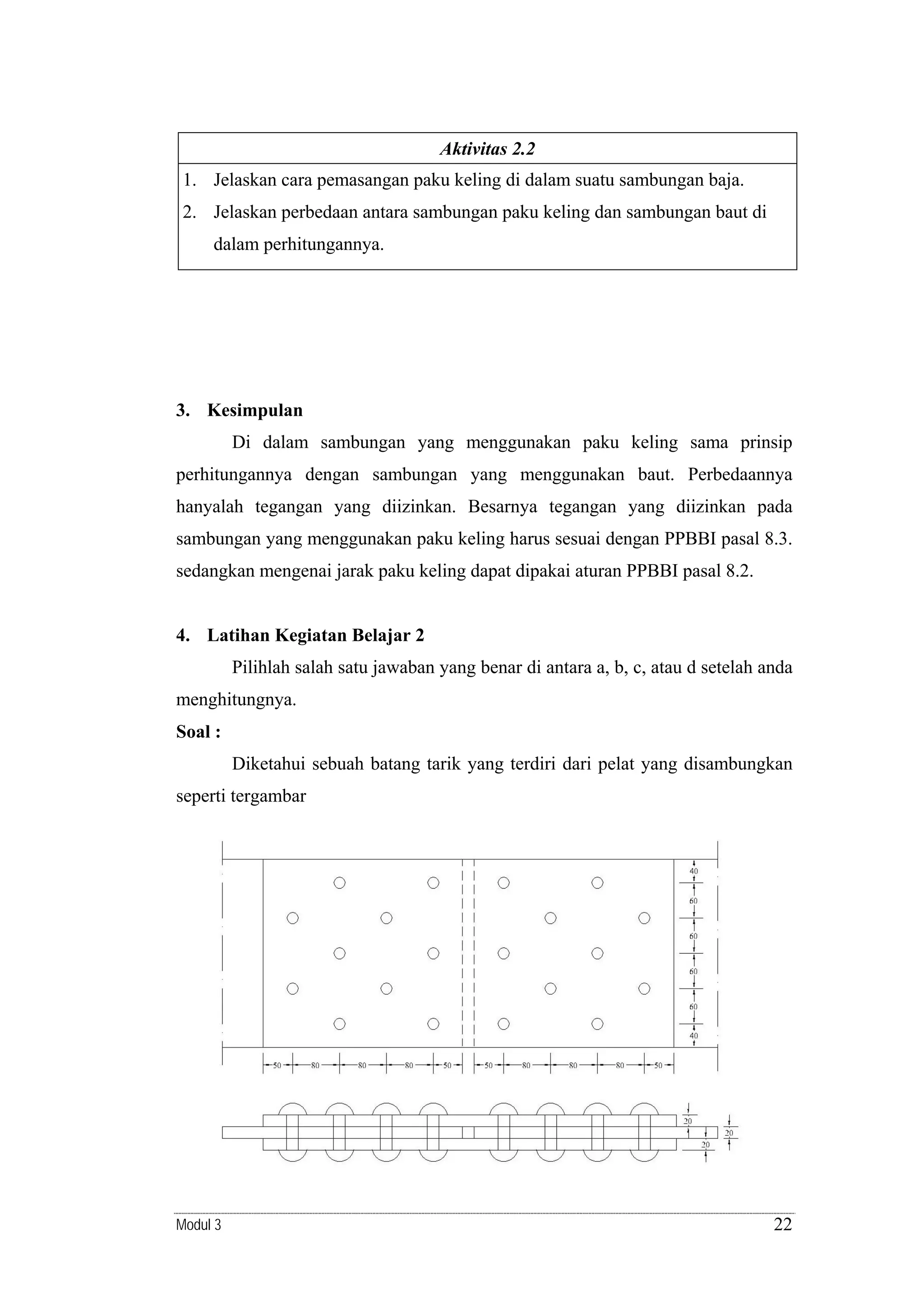 Aktivitas 2.2

1. Jelaskan cara pemasangan paku keling di dalam suatu sambungan baja.
2. Jelaskan perbedaan antara sambungan paku keling dan sambungan baut di
dalam perhitungannya.

3. Kesimpulan

Di dalam sambungan yang menggunakan paku keling sama prinsip
perhitungannya dengan sambungan yang menggunakan baut. Perbedaannya
hanyalah tegangan yang diizinkan. Besarnya tegangan yang diizinkan pada
sambungan yang menggunakan paku keling harus sesuai dengan PPBBI pasal 8.3.
sedangkan mengenai jarak paku keling dapat dipakai aturan PPBBI pasal 8.2.

4. Latihan Kegiatan Belajar 2

Pilihlah salah satu jawaban yang benar di antara a, b, c, atau d setelah anda
menghitungnya.
Soal :

Diketahui sebuah batang tarik yang terdiri dari pelat yang disambungkan
seperti tergambar

Modul 3

22

 