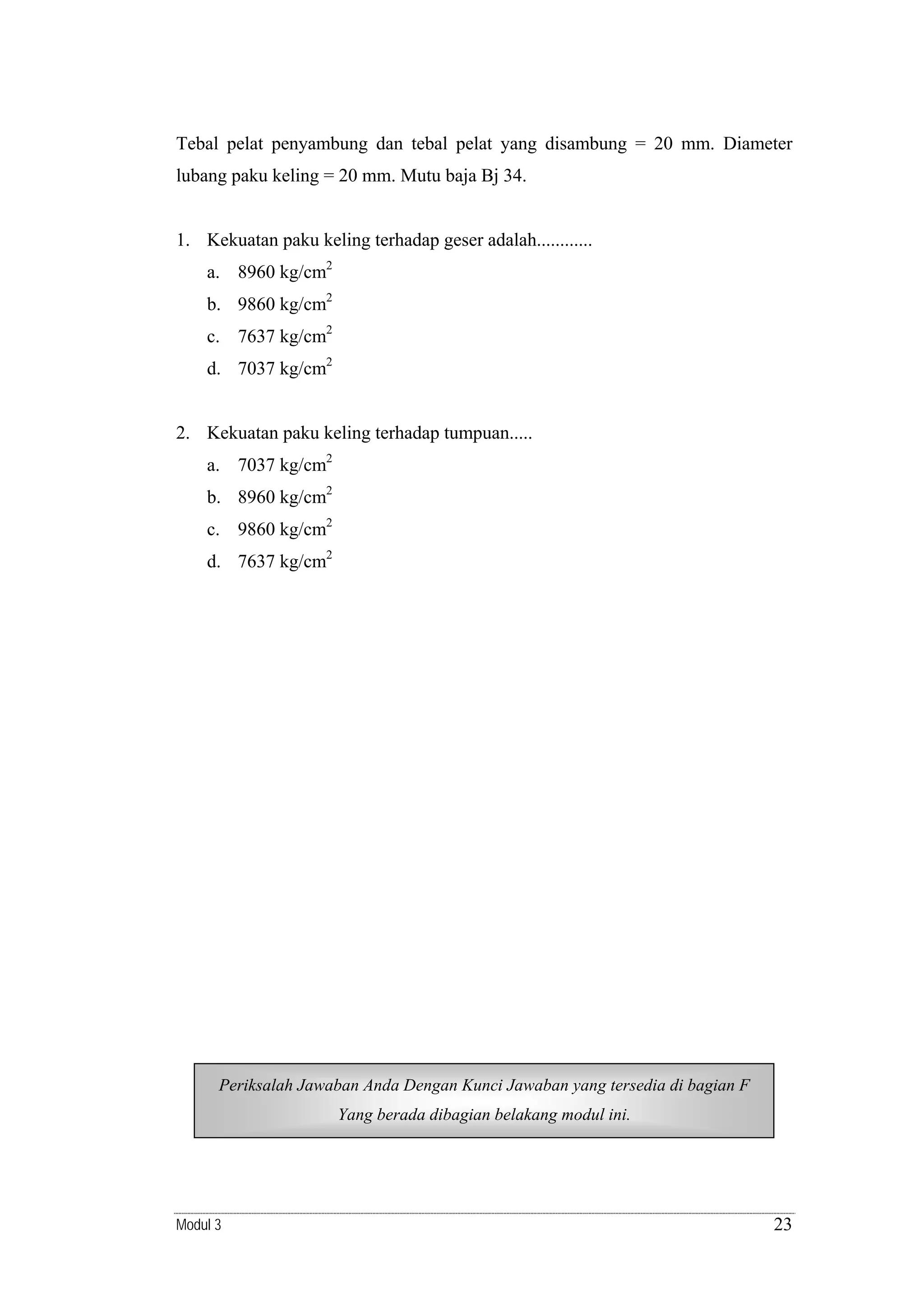 Tebal pelat penyambung dan tebal pelat yang disambung = 20 mm. Diameter
lubang paku keling = 20 mm. Mutu baja Bj 34.

1. Kekuatan paku keling terhadap geser adalah............
a. 8960 kg/cm2
b. 9860 kg/cm2
c. 7637 kg/cm2
d. 7037 kg/cm2

2. Kekuatan paku keling terhadap tumpuan.....
a. 7037 kg/cm2
b. 8960 kg/cm2
c. 9860 kg/cm2
d. 7637 kg/cm2

Periksalah Jawaban Anda Dengan Kunci Jawaban yang tersedia di bagian F
Yang berada dibagian belakang modul ini.

Modul 3

23

 