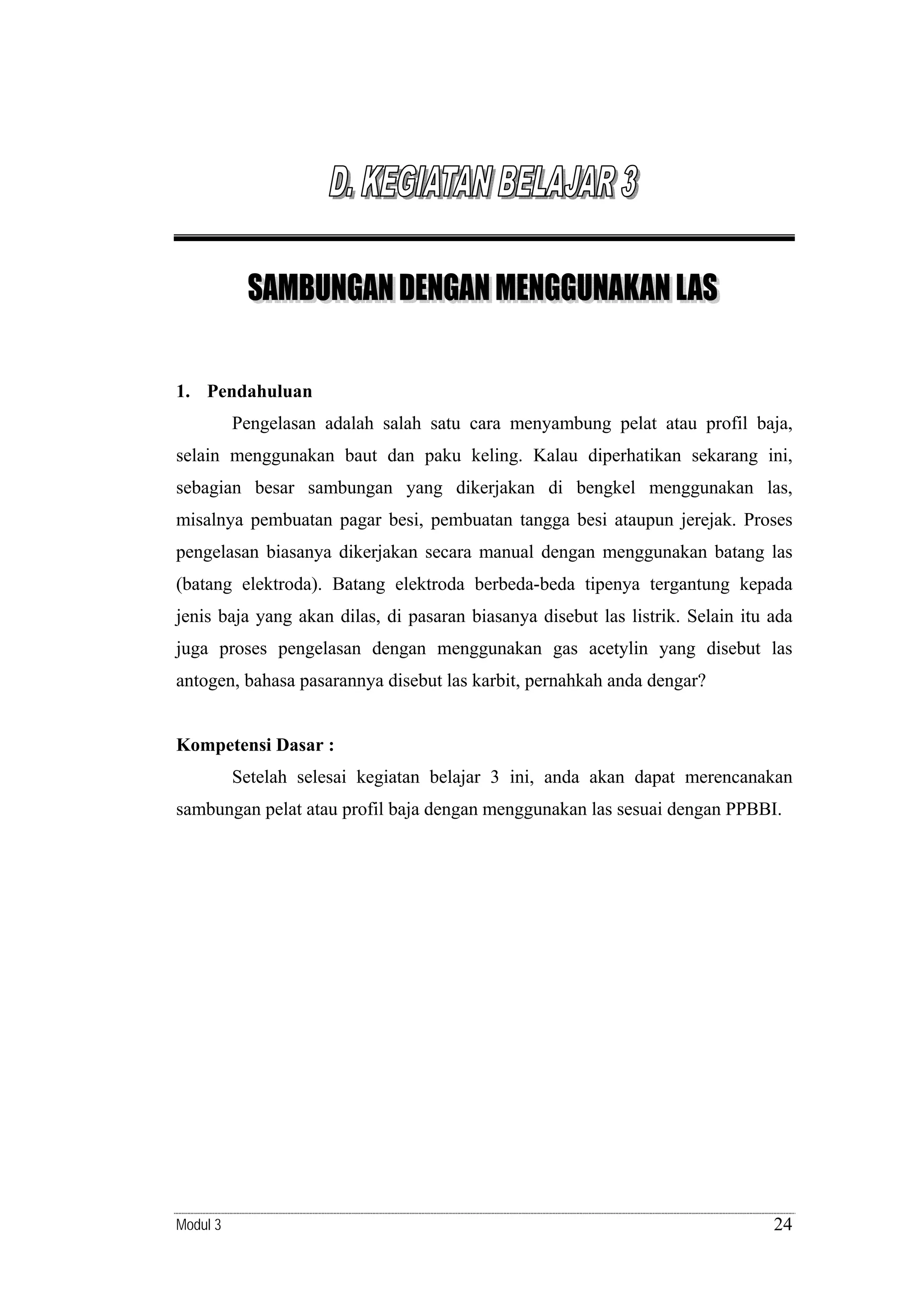1. Pendahuluan

Pengelasan adalah salah satu cara menyambung pelat atau profil baja,
selain menggunakan baut dan paku keling. Kalau diperhatikan sekarang ini,
sebagian besar sambungan yang dikerjakan di bengkel menggunakan las,
misalnya pembuatan pagar besi, pembuatan tangga besi ataupun jerejak. Proses
pengelasan biasanya dikerjakan secara manual dengan menggunakan batang las
(batang elektroda). Batang elektroda berbeda-beda tipenya tergantung kepada
jenis baja yang akan dilas, di pasaran biasanya disebut las listrik. Selain itu ada
juga proses pengelasan dengan menggunakan gas acetylin yang disebut las
antogen, bahasa pasarannya disebut las karbit, pernahkah anda dengar?

Kompetensi Dasar :

Setelah selesai kegiatan belajar 3 ini, anda akan dapat merencanakan
sambungan pelat atau profil baja dengan menggunakan las sesuai dengan PPBBI.

Modul 3

24

 