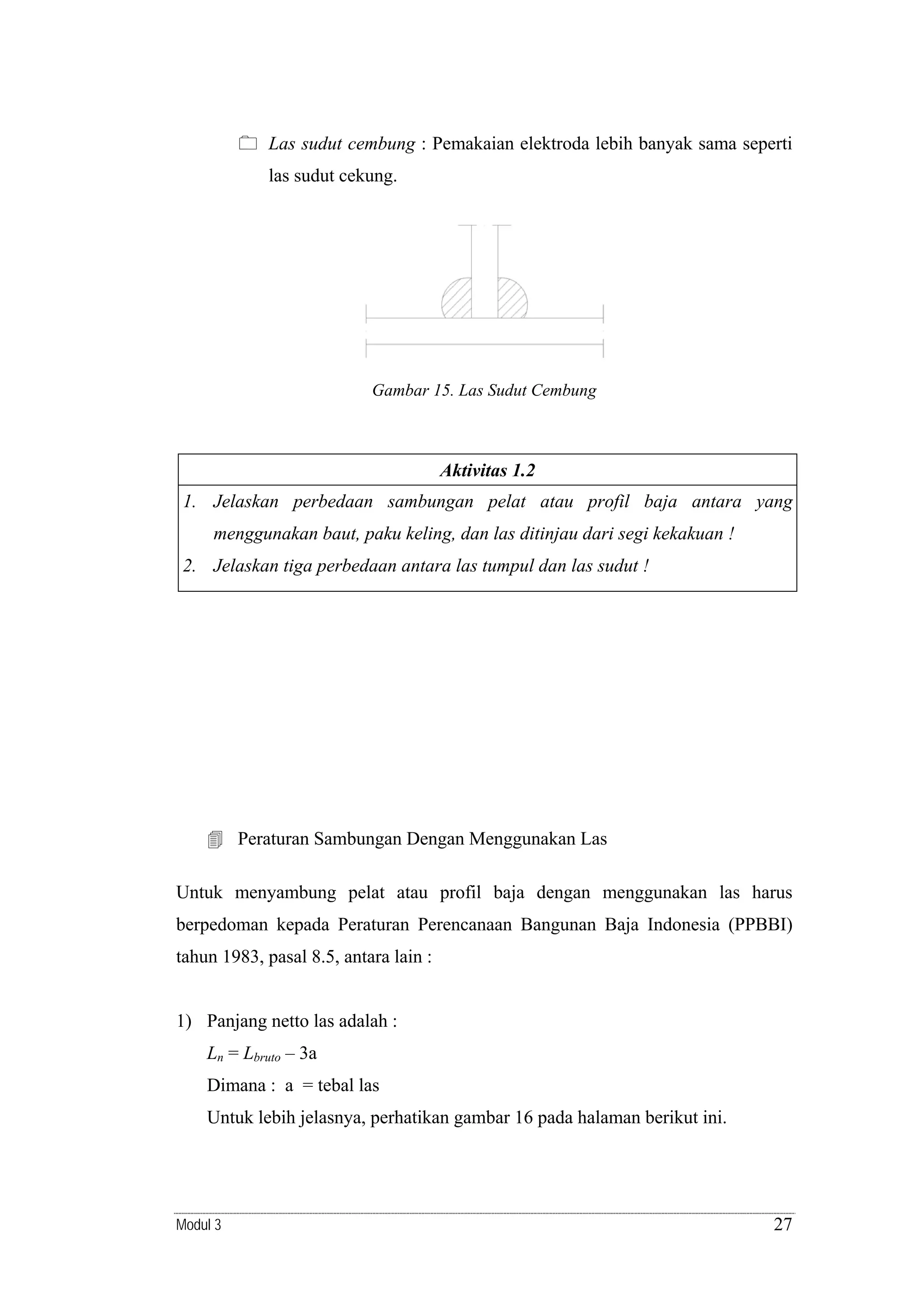 Las sudut cembung : Pemakaian elektroda lebih banyak sama seperti

las sudut cekung.

Gambar 15. Las Sudut Cembung

Aktivitas 1.2

1. Jelaskan perbedaan sambungan pelat atau profil baja antara yang
menggunakan baut, paku keling, dan las ditinjau dari segi kekakuan !
2. Jelaskan tiga perbedaan antara las tumpul dan las sudut !

Peraturan Sambungan Dengan Menggunakan Las
Untuk menyambung pelat atau profil baja dengan menggunakan las harus
berpedoman kepada Peraturan Perencanaan Bangunan Baja Indonesia (PPBBI)
tahun 1983, pasal 8.5, antara lain :

1) Panjang netto las adalah :
Ln = Lbruto – 3a

Dimana : a = tebal las
Untuk lebih jelasnya, perhatikan gambar 16 pada halaman berikut ini.

Modul 3

27

 