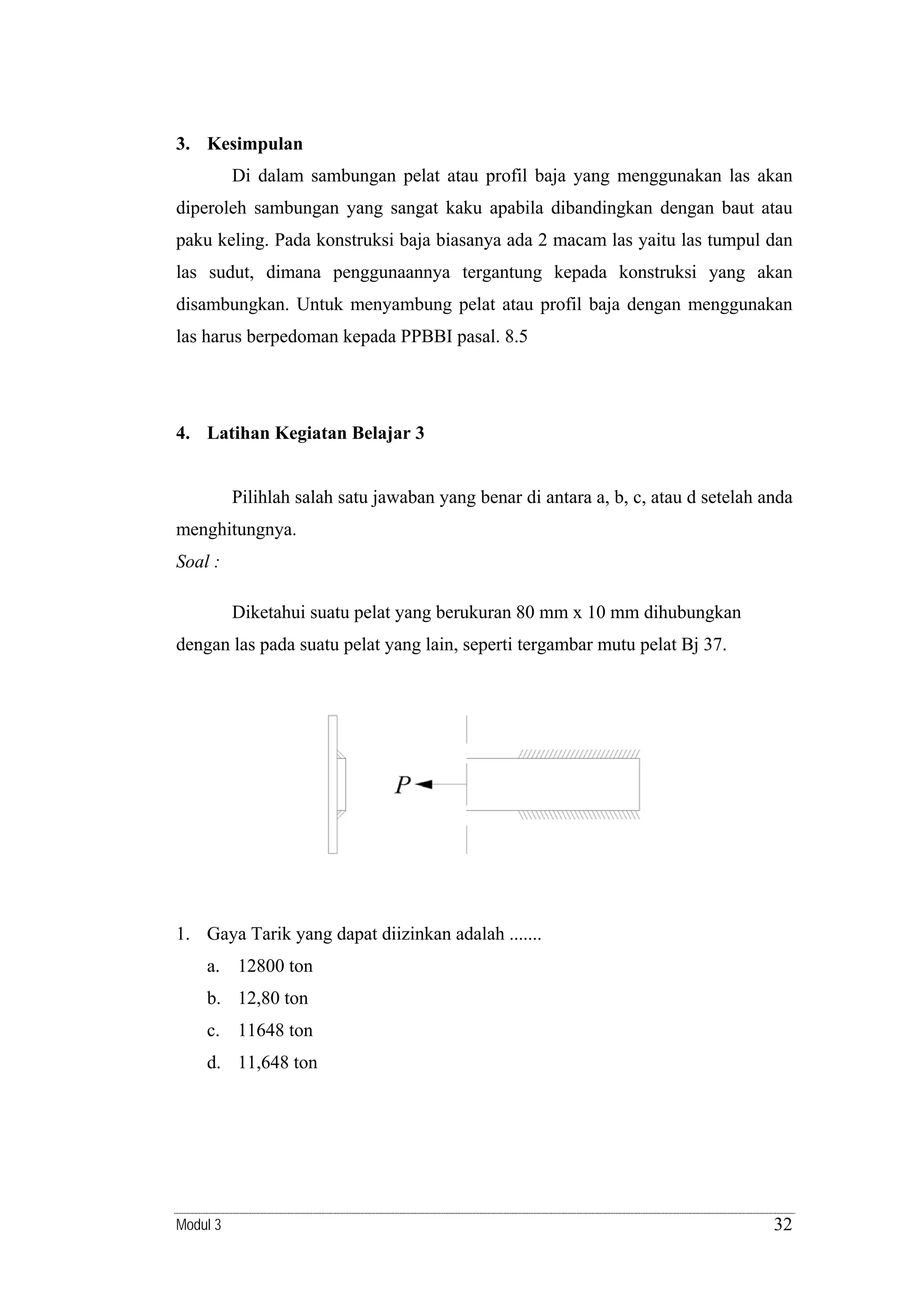 3. Kesimpulan

Di dalam sambungan pelat atau profil baja yang menggunakan las akan
diperoleh sambungan yang sangat kaku apabila dibandingkan dengan baut atau
paku keling. Pada konstruksi baja biasanya ada 2 macam las yaitu las tumpul dan
las sudut, dimana penggunaannya tergantung kepada konstruksi yang akan
disambungkan. Untuk menyambung pelat atau profil baja dengan menggunakan
las harus berpedoman kepada PPBBI pasal. 8.5

4. Latihan Kegiatan Belajar 3

Pilihlah salah satu jawaban yang benar di antara a, b, c, atau d setelah anda
menghitungnya.
Soal :

Diketahui suatu pelat yang berukuran 80 mm x 10 mm dihubungkan
dengan las pada suatu pelat yang lain, seperti tergambar mutu pelat Bj 37.

1. Gaya Tarik yang dapat diizinkan adalah .......
a. 12800 ton
b. 12,80 ton
c. 11648 ton
d. 11,648 ton

Modul 3

32

 