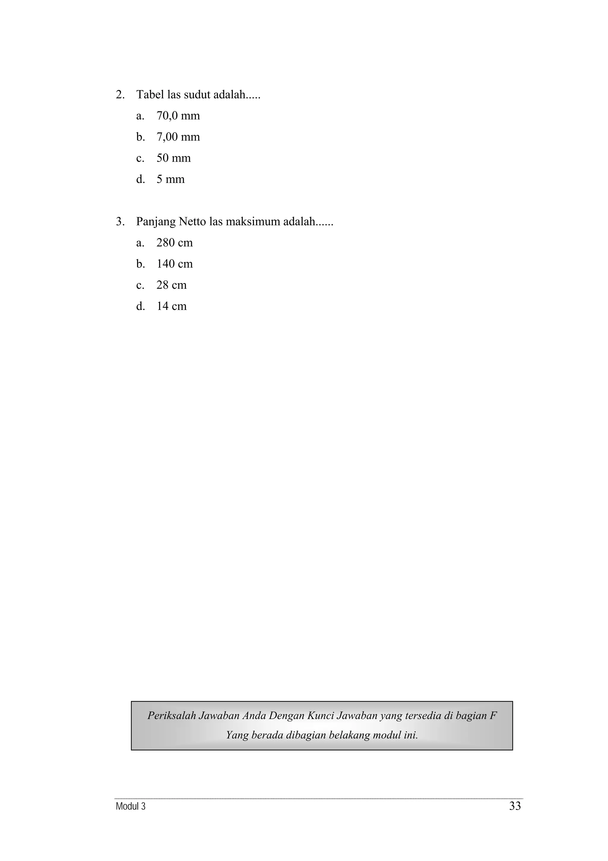 2. Tabel las sudut adalah.....
a. 70,0 mm
b. 7,00 mm
c. 50 mm
d. 5 mm

3. Panjang Netto las maksimum adalah......
a. 280 cm
b. 140 cm
c. 28 cm
d. 14 cm

Periksalah Jawaban Anda Dengan Kunci Jawaban yang tersedia di bagian F
Yang berada dibagian belakang modul ini.

Modul 3

33

 