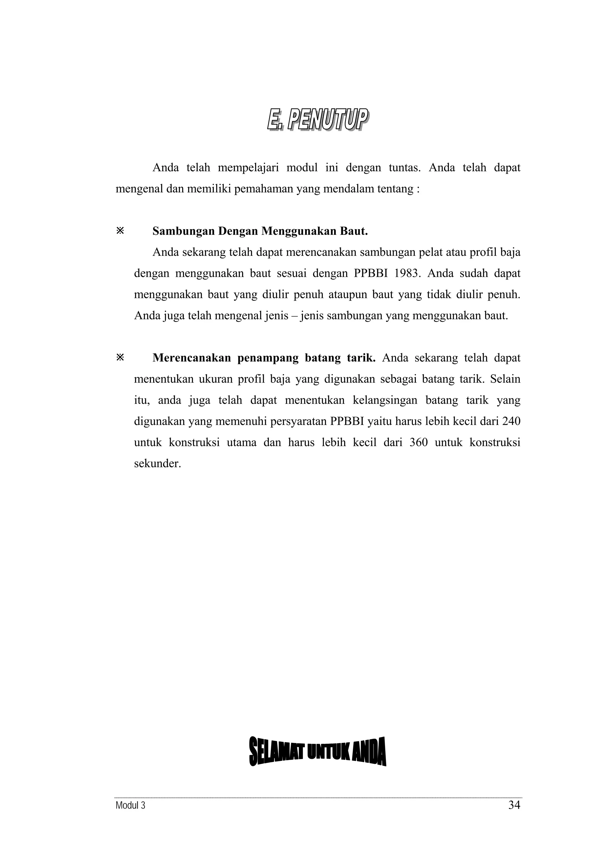 Anda telah mempelajari modul ini dengan tuntas. Anda telah dapat
mengenal dan memiliki pemahaman yang mendalam tentang :

Sambungan Dengan Menggunakan Baut.

Anda sekarang telah dapat merencanakan sambungan pelat atau profil baja
dengan menggunakan baut sesuai dengan PPBBI 1983. Anda sudah dapat
menggunakan baut yang diulir penuh ataupun baut yang tidak diulir penuh.
Anda juga telah mengenal jenis – jenis sambungan yang menggunakan baut.

Merencanakan penampang batang tarik. Anda sekarang telah dapat

menentukan ukuran profil baja yang digunakan sebagai batang tarik. Selain
itu, anda juga telah dapat menentukan kelangsingan batang tarik yang
digunakan yang memenuhi persyaratan PPBBI yaitu harus lebih kecil dari 240
untuk konstruksi utama dan harus lebih kecil dari 360 untuk konstruksi
sekunder.

Modul 3

34

 