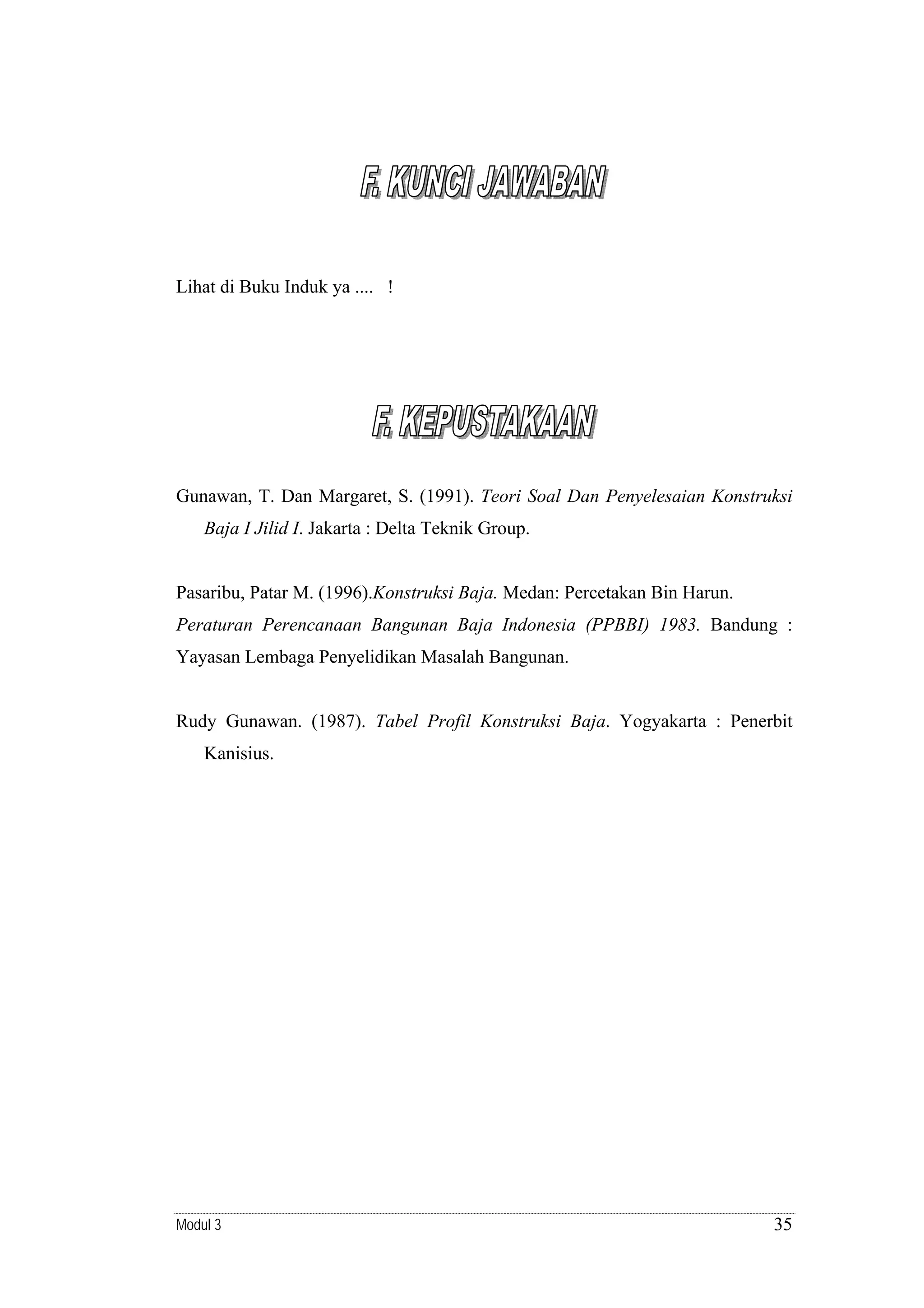 Lihat di Buku Induk ya .... !

Gunawan, T. Dan Margaret, S. (1991). Teori Soal Dan Penyelesaian Konstruksi
Baja I Jilid I. Jakarta : Delta Teknik Group.

Pasaribu, Patar M. (1996).Konstruksi Baja. Medan: Percetakan Bin Harun.
Peraturan Perencanaan Bangunan Baja Indonesia (PPBBI) 1983. Bandung :

Yayasan Lembaga Penyelidikan Masalah Bangunan.

Rudy Gunawan. (1987). Tabel Profil Konstruksi Baja. Yogyakarta : Penerbit
Kanisius.

Modul 3

35

 