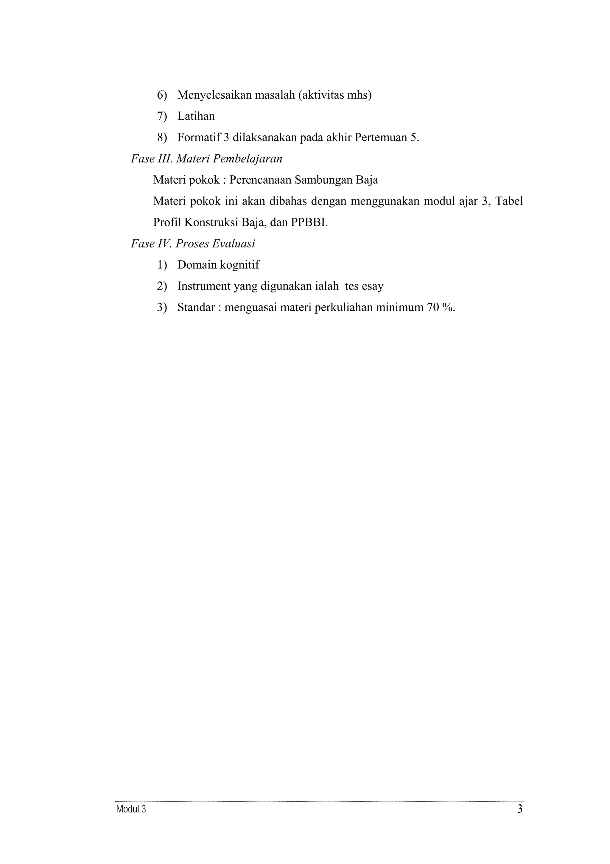 6) Menyelesaikan masalah (aktivitas mhs)
7) Latihan
8) Formatif 3 dilaksanakan pada akhir Pertemuan 5.
Fase III. Materi Pembelajaran
Materi pokok : Perencanaan Sambungan Baja
Materi pokok ini akan dibahas dengan menggunakan modul ajar 3, Tabel
Profil Konstruksi Baja, dan PPBBI.
Fase IV. Proses Evaluasi
1) Domain kognitif
2) Instrument yang digunakan ialah tes esay
3) Standar : menguasai materi perkuliahan minimum 70 %.

Modul 3

3

 