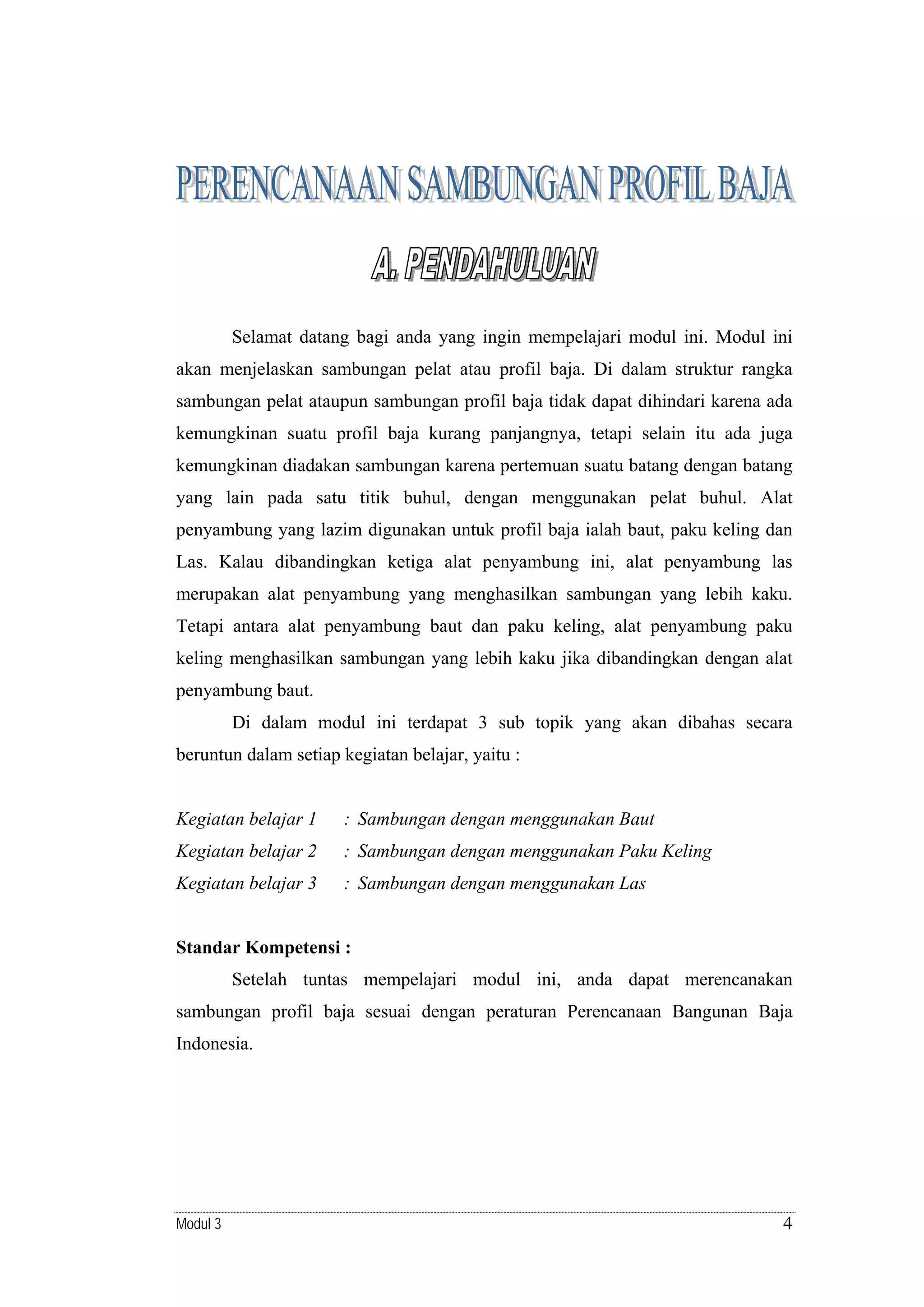 Selamat datang bagi anda yang ingin mempelajari modul ini. Modul ini
akan menjelaskan sambungan pelat atau profil baja. Di dalam struktur rangka
sambungan pelat ataupun sambungan profil baja tidak dapat dihindari karena ada
kemungkinan suatu profil baja kurang panjangnya, tetapi selain itu ada juga
kemungkinan diadakan sambungan karena pertemuan suatu batang dengan batang
yang lain pada satu titik buhul, dengan menggunakan pelat buhul. Alat
penyambung yang lazim digunakan untuk profil baja ialah baut, paku keling dan
Las. Kalau dibandingkan ketiga alat penyambung ini, alat penyambung las
merupakan alat penyambung yang menghasilkan sambungan yang lebih kaku.
Tetapi antara alat penyambung baut dan paku keling, alat penyambung paku
keling menghasilkan sambungan yang lebih kaku jika dibandingkan dengan alat
penyambung baut.
Di dalam modul ini terdapat 3 sub topik yang akan dibahas secara
beruntun dalam setiap kegiatan belajar, yaitu :

Kegiatan belajar 1

: Sambungan dengan menggunakan Baut

Kegiatan belajar 2

: Sambungan dengan menggunakan Paku Keling

Kegiatan belajar 3

: Sambungan dengan menggunakan Las

Standar Kompetensi :
Setelah tuntas mempelajari modul ini, anda dapat merencanakan
sambungan profil baja sesuai dengan peraturan Perencanaan Bangunan Baja
Indonesia.

Modul 3

4

 