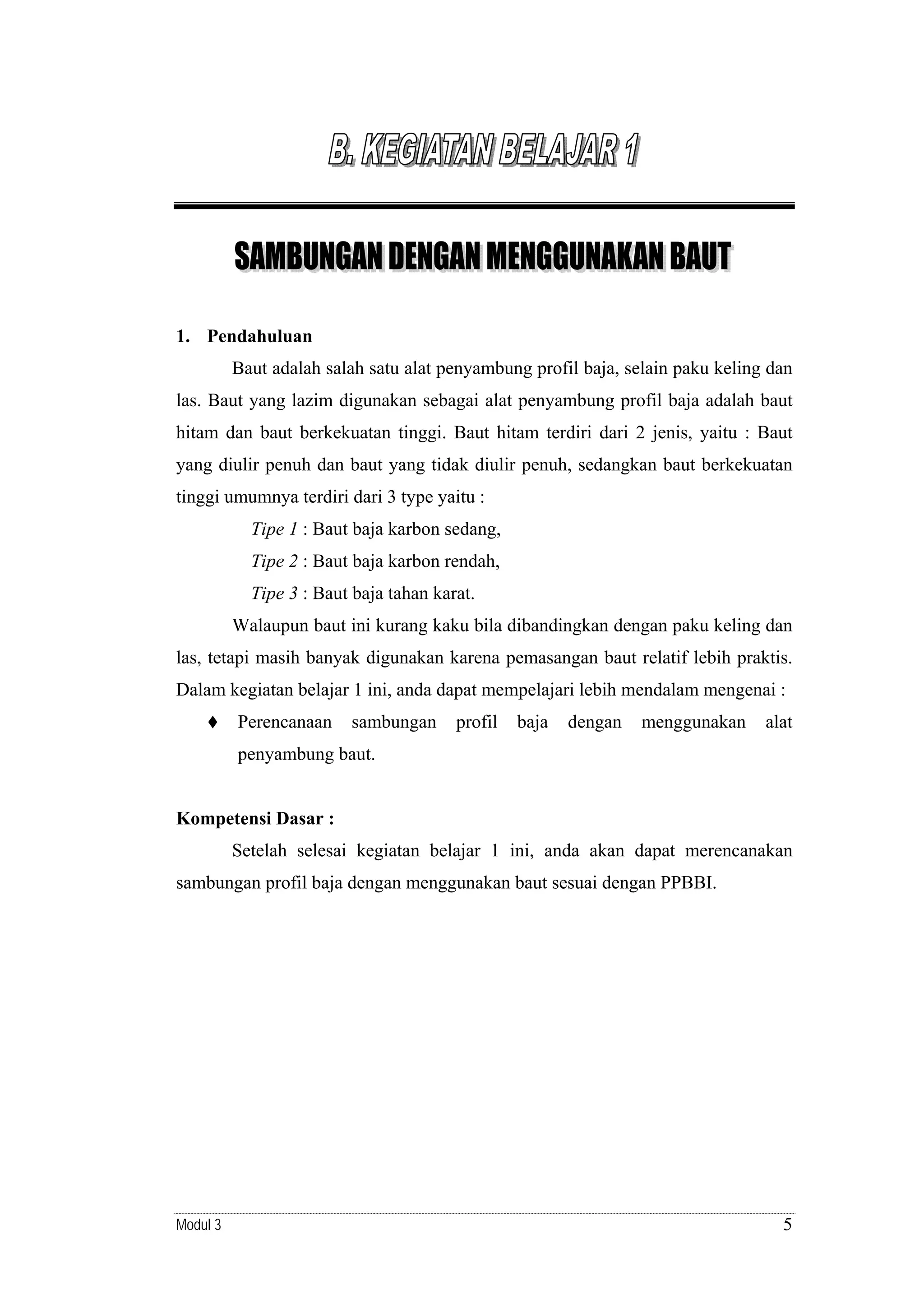 1. Pendahuluan
Baut adalah salah satu alat penyambung profil baja, selain paku keling dan
las. Baut yang lazim digunakan sebagai alat penyambung profil baja adalah baut
hitam dan baut berkekuatan tinggi. Baut hitam terdiri dari 2 jenis, yaitu : Baut
yang diulir penuh dan baut yang tidak diulir penuh, sedangkan baut berkekuatan
tinggi umumnya terdiri dari 3 type yaitu :
Tipe 1 : Baut baja karbon sedang,
Tipe 2 : Baut baja karbon rendah,
Tipe 3 : Baut baja tahan karat.
Walaupun baut ini kurang kaku bila dibandingkan dengan paku keling dan
las, tetapi masih banyak digunakan karena pemasangan baut relatif lebih praktis.
Dalam kegiatan belajar 1 ini, anda dapat mempelajari lebih mendalam mengenai :
Perencanaan

sambungan

profil

baja

dengan

menggunakan

alat

penyambung baut.

Kompetensi Dasar :
Setelah selesai kegiatan belajar 1 ini, anda akan dapat merencanakan
sambungan profil baja dengan menggunakan baut sesuai dengan PPBBI.

Modul 3

5

 