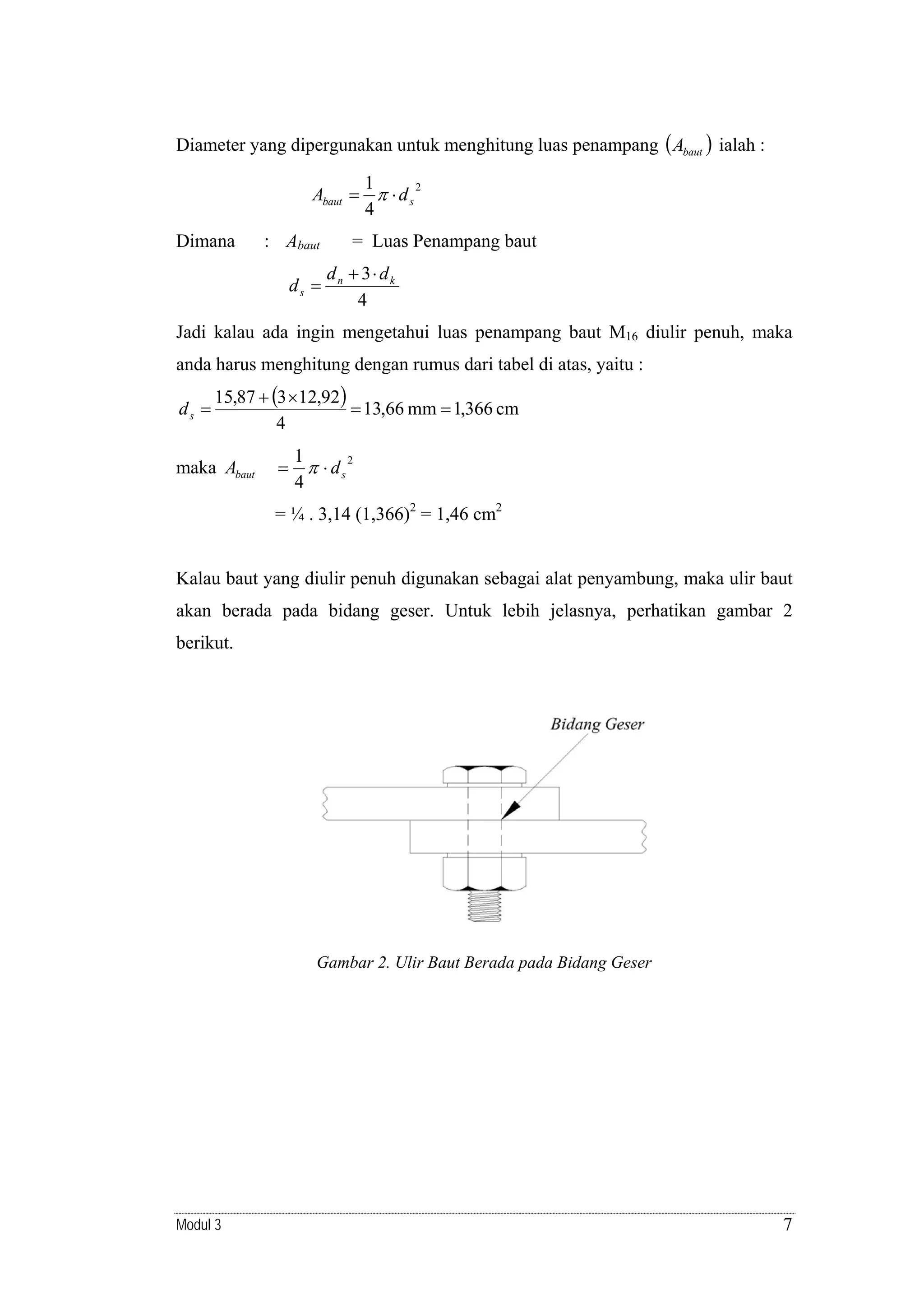 Diameter yang dipergunakan untuk menghitung luas penampang ( Abaut ) ialah :

1
2
Abaut = π ⋅ d s
4
Dimana

: Abaut
ds =

= Luas Penampang baut
dn + 3⋅ dk
4

Jadi kalau ada ingin mengetahui luas penampang baut M16 diulir penuh, maka
anda harus menghitung dengan rumus dari tabel di atas, yaitu :
ds =

15,87 + (3 × 12,92)
= 13,66 mm = 1,366 cm
4

maka Abaut

=

1
π ⋅ ds2
4

= ¼ . 3,14 (1,366)2 = 1,46 cm2

Kalau baut yang diulir penuh digunakan sebagai alat penyambung, maka ulir baut
akan berada pada bidang geser. Untuk lebih jelasnya, perhatikan gambar 2
berikut.

Gambar 2. Ulir Baut Berada pada Bidang Geser

Modul 3

7

 