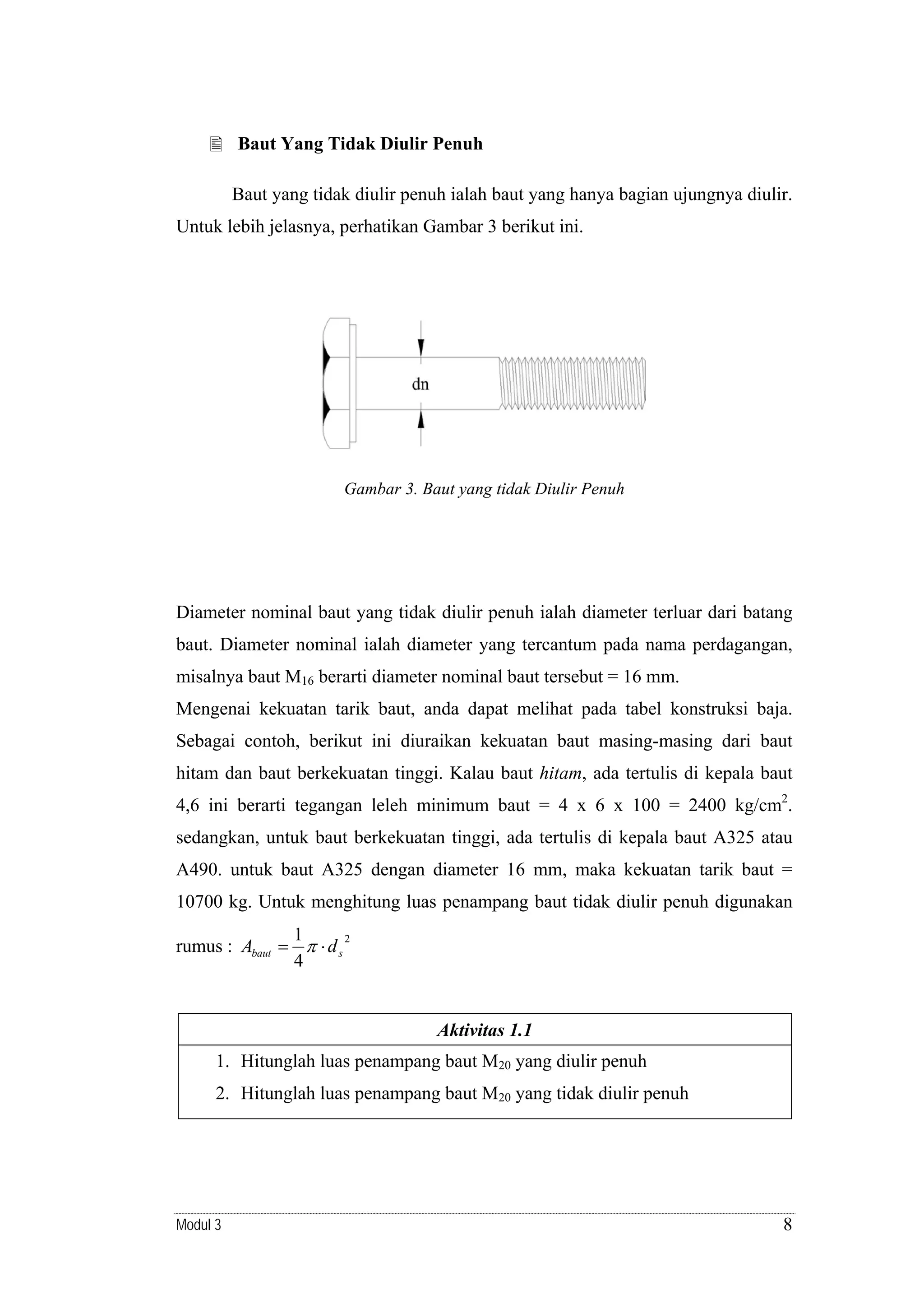 Baut Yang Tidak Diulir Penuh

Baut yang tidak diulir penuh ialah baut yang hanya bagian ujungnya diulir.
Untuk lebih jelasnya, perhatikan Gambar 3 berikut ini.

Gambar 3. Baut yang tidak Diulir Penuh

Diameter nominal baut yang tidak diulir penuh ialah diameter terluar dari batang
baut. Diameter nominal ialah diameter yang tercantum pada nama perdagangan,
misalnya baut M16 berarti diameter nominal baut tersebut = 16 mm.
Mengenai kekuatan tarik baut, anda dapat melihat pada tabel konstruksi baja.
Sebagai contoh, berikut ini diuraikan kekuatan baut masing-masing dari baut
hitam dan baut berkekuatan tinggi. Kalau baut hitam, ada tertulis di kepala baut
4,6 ini berarti tegangan leleh minimum baut = 4 x 6 x 100 = 2400 kg/cm2.
sedangkan, untuk baut berkekuatan tinggi, ada tertulis di kepala baut A325 atau
A490. untuk baut A325 dengan diameter 16 mm, maka kekuatan tarik baut =
10700 kg. Untuk menghitung luas penampang baut tidak diulir penuh digunakan
1
2
rumus : Abaut = π ⋅ d s
4

Aktivitas 1.1

1. Hitunglah luas penampang baut M20 yang diulir penuh
2. Hitunglah luas penampang baut M20 yang tidak diulir penuh

Modul 3

8

 