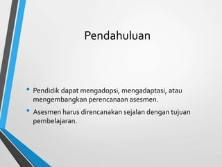Pendahuluan
• Pendidik dapat mengadopsi, mengadaptasi, atau
mengembangkan perencanaan asesmen.
• Asesmen harus direncanakan sejalan dengan tujuan
pembelajaran.
 