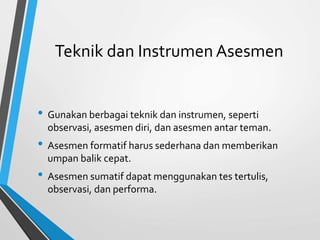 Teknik dan Instrumen Asesmen
• Gunakan berbagai teknik dan instrumen, seperti
observasi, asesmen diri, dan asesmen antar teman.
• Asesmen formatif harus sederhana dan memberikan
umpan balik cepat.
• Asesmen sumatif dapat menggunakan tes tertulis,
observasi, dan performa.
 