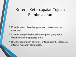 Kriteria KetercapaianTujuan
Pembelajaran
• Kriteria harus dikembangkan saat merencanakan
asesmen.
• Kriteria berupa deskripsi kemampuan yang harus
ditunjukkan oleh peserta didik.
• Bisa menggunakan deskripsi kriteria, rubrik, skala atau
interval nilai, dan persentase.
 