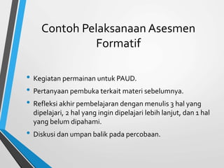 Contoh Pelaksanaan Asesmen
Formatif
• Kegiatan permainan untuk PAUD.
• Pertanyaan pembuka terkait materi sebelumnya.
• Refleksi akhir pembelajaran dengan menulis 3 hal yang
dipelajari, 2 hal yang ingin dipelajari lebih lanjut, dan 1 hal
yang belum dipahami.
• Diskusi dan umpan balik pada percobaan.
 