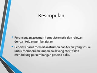 Kesimpulan
• Perencanaan asesmen harus sistematis dan relevan
dengan tujuan pembelajaran.
• Pendidik harus memilih instrumen dan teknik yang sesuai
untuk memberikan umpan balik yang efektif dan
mendukung perkembangan peserta didik.
 