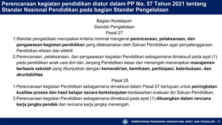 KEMENTERIAN PENDIDIKAN, KEBUDAYAAN, RISET, DAN TEKNOLOGI 13
Perencanaan kegiatan pendidikan diatur dalam PP No. 57 Tahun 2021 tentang
Standar Nasional Pendidikan pada bagian Standar Pengelolaan
Bagian Kedelapan
Standar Pengelolaan
Pasal 27
1.Standar pengelolaan merupakan kriteria minimal mengenai perencanaan, pelaksanaan, dan
pengawasan kegiatan pendidikan yang dilaksanakan oleh Satuan Pendidikan agar penyelenggaraan
Pendidikan efisien dan efektif.
2.Perencanaan, pelaksanaan, dan pengawasan kegiatan Pendidikan sebagaimana dimaksud pada ayat (1)
pada pendidikan anak usia dini dan Jenjang Pendidikan dasar dan menengah menerapkan manajemen
berbasis sekolah yang ditunjukkan dengan kemandirian, kemitraan, partisipasi, keterbukaan, dan
akuntabilitas
Pasal 28
1.Perencanaan kegiatan Pendidikan sebagaimana dimaksud dalam Pasal 27 bertujuan untuk peningkatan
kualitas proses dan hasil belajar secara berkelanjutan berdasarkan evaluasi diri Satuan Pendidikan.
2.Perencanaan kegiatan Pendidikan sebagaimana dimaksud pada ayat (1) dituangkan dalam rencana
kerja jangka pendek dan rencana kerja jangka menengah.
 