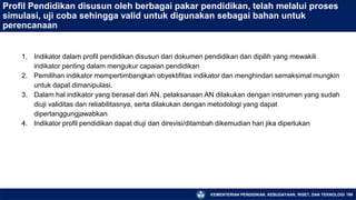 KEMENTERIAN PENDIDIKAN, KEBUDAYAAN, RISET, DAN TEKNOLOGI 166
Profil Pendidikan disusun oleh berbagai pakar pendidikan, telah melalui proses
simulasi, uji coba sehingga valid untuk digunakan sebagai bahan untuk
perencanaan
1. Indikator dalam profil pendidikan disusun dari dokumen pendidikan dan dipilih yang mewakili
indikator penting dalam mengukur capaian pendidikan
2. Pemilihan indikator mempertimbangkan obyektifitas indikator dan menghindari semaksimal mungkin
untuk dapat dimanipulasi.
3. Dalam hal indikator yang berasal dari AN, pelaksanaan AN dilakukan dengan instrumen yang sudah
diuji validitas dan reliabilitasnya, serta dilakukan dengan metodologi yang dapat
dipertanggungjawabkan
4. Indikator profil pendidikan dapat diuji dan direvisi/ditambah dikemudian hari jika diperlukan
 