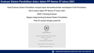 KEMENTERIAN PENDIDIKAN, KEBUDAYAAN, RISET, DAN TEKNOLOGI 18
Evaluasi Sistem Pendidikan diatur dalam PP Nomor 57 tahun 2021
Hasil Evaluasi Sistem Pendidikan menjadi dasar Kemedikbudristek menetapkan Profil Pendidikan.
Hal ini diatur dalam PP Nomor 57 tahun 2021
BAB V tentang Evaluasi
Bagian ketiga tentang Evaluasi Sistem Pendidikan
Pasl 43 sampai dengan pasal 49
 