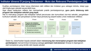 KEMENTERIAN PENDIDIKAN, KEBUDAYAAN, RISET, DAN TEKNOLOGI 44
Indikator dimensi D jenjang Dikdasmen - Mutu dan Relevansi Pembelajaran (3/4)
Kualitas pembelajaran tidak hanya ditentukan oleh refleksi dan tindakan guru sebagai individu, tetapi juga
oleh lingkungan sekolah secara lebih luas.
Agar dapat melakukan refleksi dan memperbaiki praktik pembelajarannya, guru perlu didukung oleh
program dan kebijakan sekolah yang tepat.
Hal ini mencakup program dan kebijakan terkait perumusan dan komunikasi visi-misi sekolah, pengelolaan
kurikulum sekolah, dan penyediaan sumber daya pendukung (seperti waktu untuk melakukan refleksi)
Selain itu, keberhasilan kepala sekolah dalam merancang dan menerapkan program dan kebijakan
pembelajaran mencerminkan kinerjanya sebagai pemimpin instruksional. Kinerja ini dipengaruhi
oleh kompetensi yang dimiliki oleh kepala sekolah
 