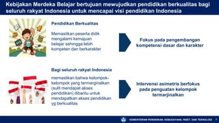 KEMENTERIAN PENDIDIKAN, KEBUDAYAAN, RISET, DAN TEKNOLOGI
Kebijakan Merdeka Belajar bertujuan mewujudkan pendidikan berkualitas bagi
seluruh rakyat Indonesia untuk mencapai visi pendidikan Indonesia
7
Pendidikan Berkualitas
Memastikan peserta didik
mengalami kemajuan
belajar sehingga lebih
kompeten dan berkarakter
Fokus pada pengembangan
kompetensi dasar dan karakter
Bagi seluruh rakyat Indonesia
memastikan bahwa kelompok-
kelompok yang termarginalkan
(sulit mendapat akses
pendidikan) dibantu untuk
mendapatkan akses pendidikan
yg berkualitas
Intervensi asimetris berfokus
pada penguatan kelompok
termarjinalkan
 