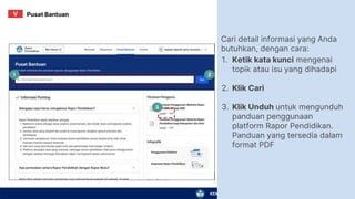 KEMENTERIAN PENDIDIKAN, KEBUDAYAAN, RISET, DAN TEKNOLOGI
Cari detail informasi yang Anda
butuhkan, dengan cara:
1.
2.
3.
Ketik kata kunci mengenai
topik atau isu yang dihadapi
Klik Cari
Klik Unduh untuk mengunduh
panduan penggunaan
platform Rapor Pendidikan.
Panduan yang tersedia dalam
format PDF
3
1 2
Pusat Bantuan
V
 