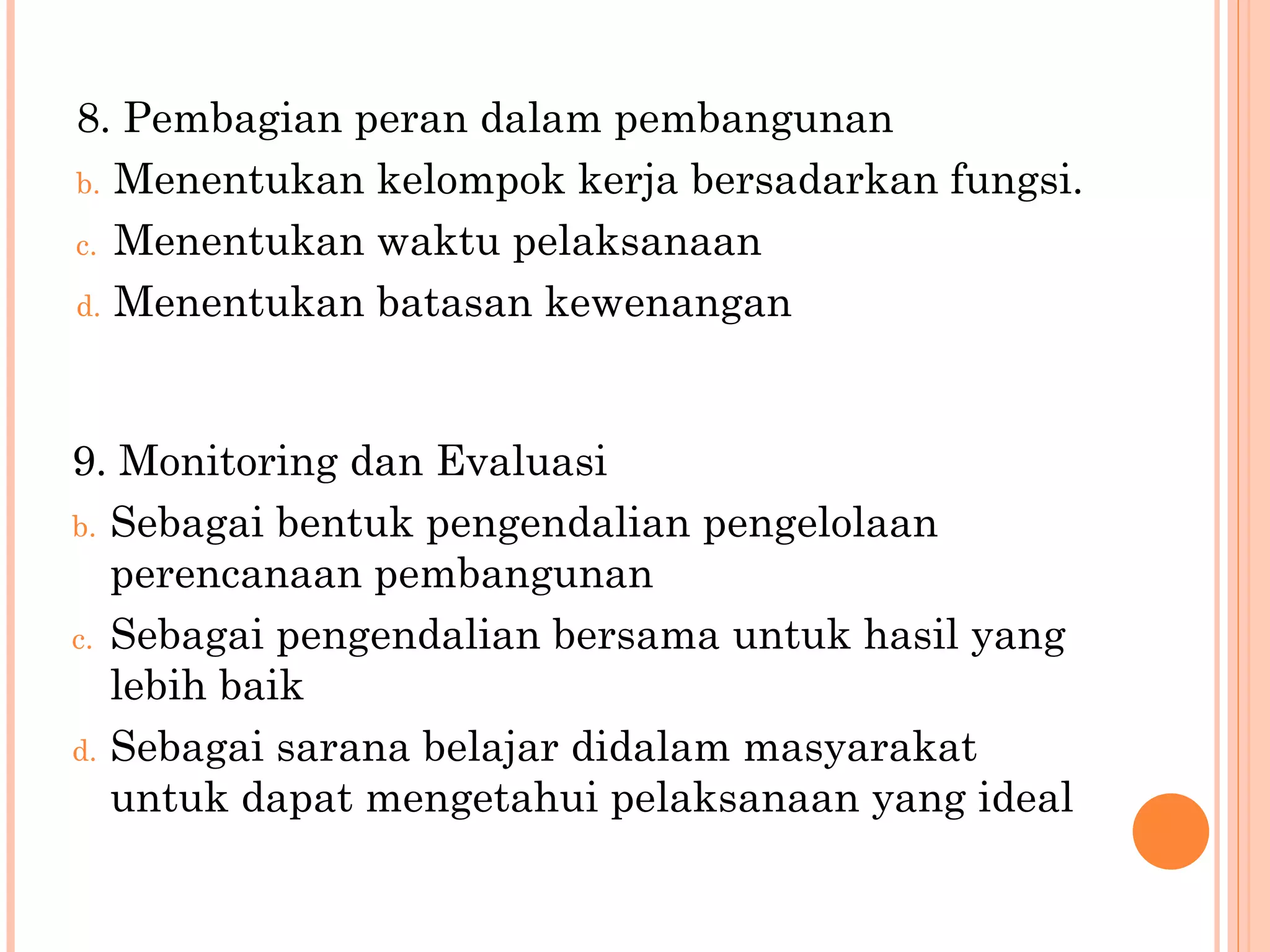 8 .  Pembagian peran dalam pembangunan Menentukan  kelompok kerja bersadarkan fungsi . Menentukan waktu pelaksanaan Menentukan batasan kewenangan 9 .  Monitoring dan Evaluasi Sebagai bentuk pengendalian pengelolaan perencanaan pembangunan Sebagai pengendalian bersama untuk hasil yang lebih baik Sebagai sarana belajar didalam masyarakat untuk dapat mengetahui pelaksanaan yang ideal 