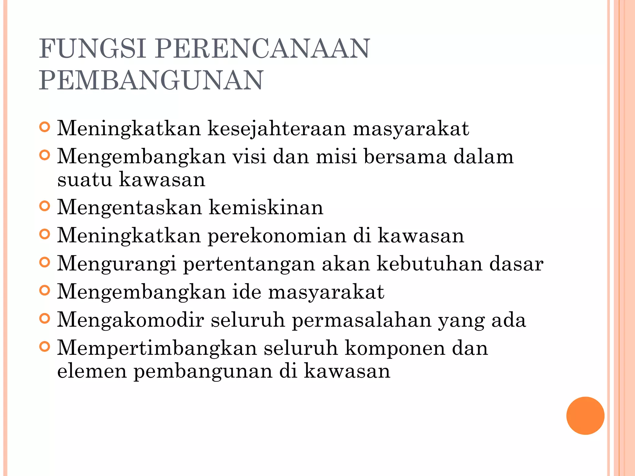 FUNGSI PERENCANAAN PEMBANGUNAN Meningkatkan kesejahteraan masyarakat Mengembangkan visi dan misi bersama dalam suatu kawasan Mengentaskan kemiskinan Meningkatkan perekonomian di kawasan Mengurangi pertentangan akan kebutuhan dasar Mengembangkan ide masyarakat Mengakomodir seluruh permasalahan yang ada Mempertimbangkan seluruh komponen dan elemen pembangunan di kawasan 