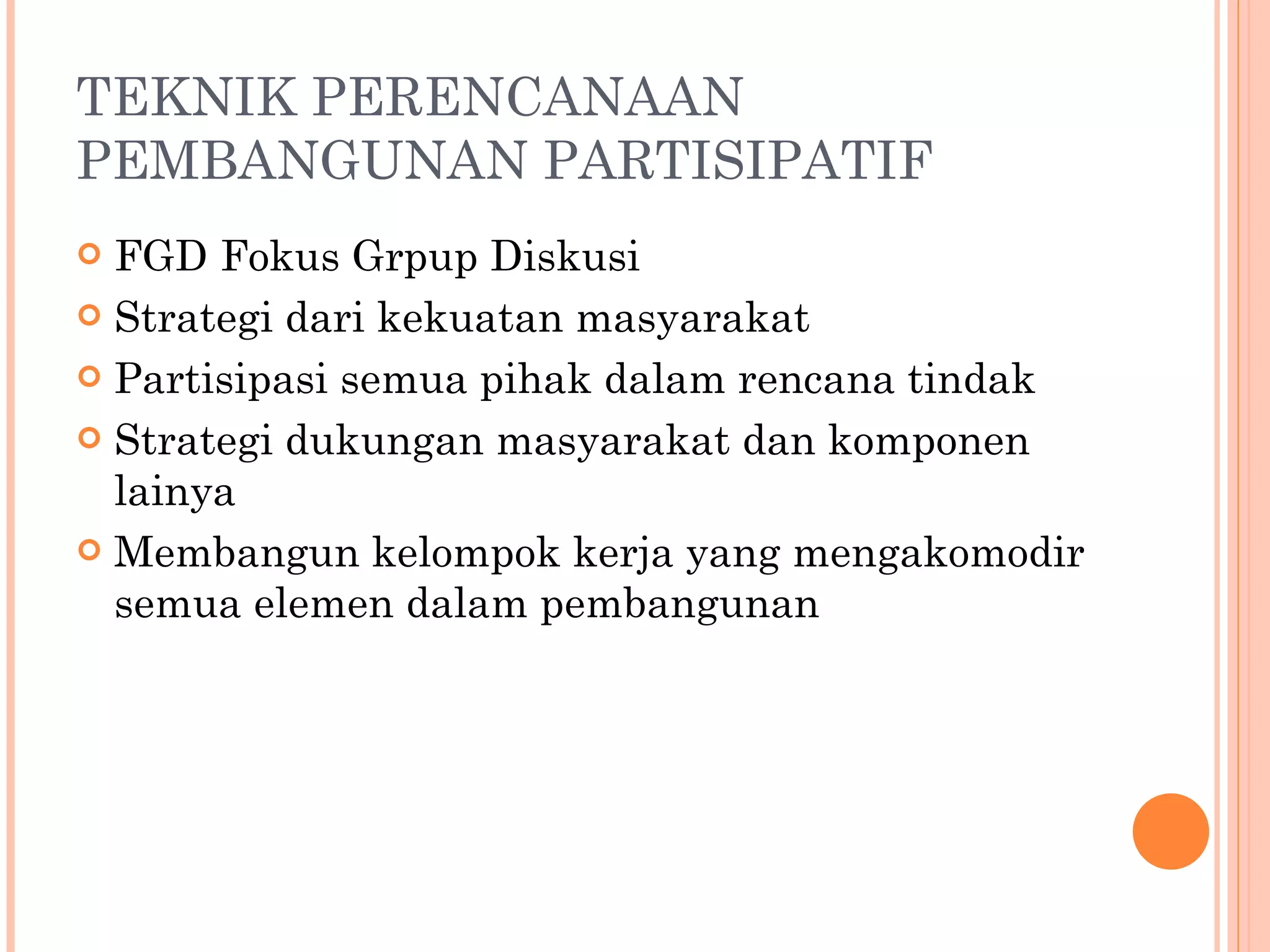 TEKNIK PERENCANAAN PEMBANGUNAN PARTISIPATIF FGD Fokus Grpup Diskusi Strategi dari kekuatan masyarakat Partisipasi semua pihak dalam rencana tindak Strategi dukungan masyarakat dan komponen lainya Membangun kelompok kerja yang mengakomodir semua elemen dalam pembangunan 
