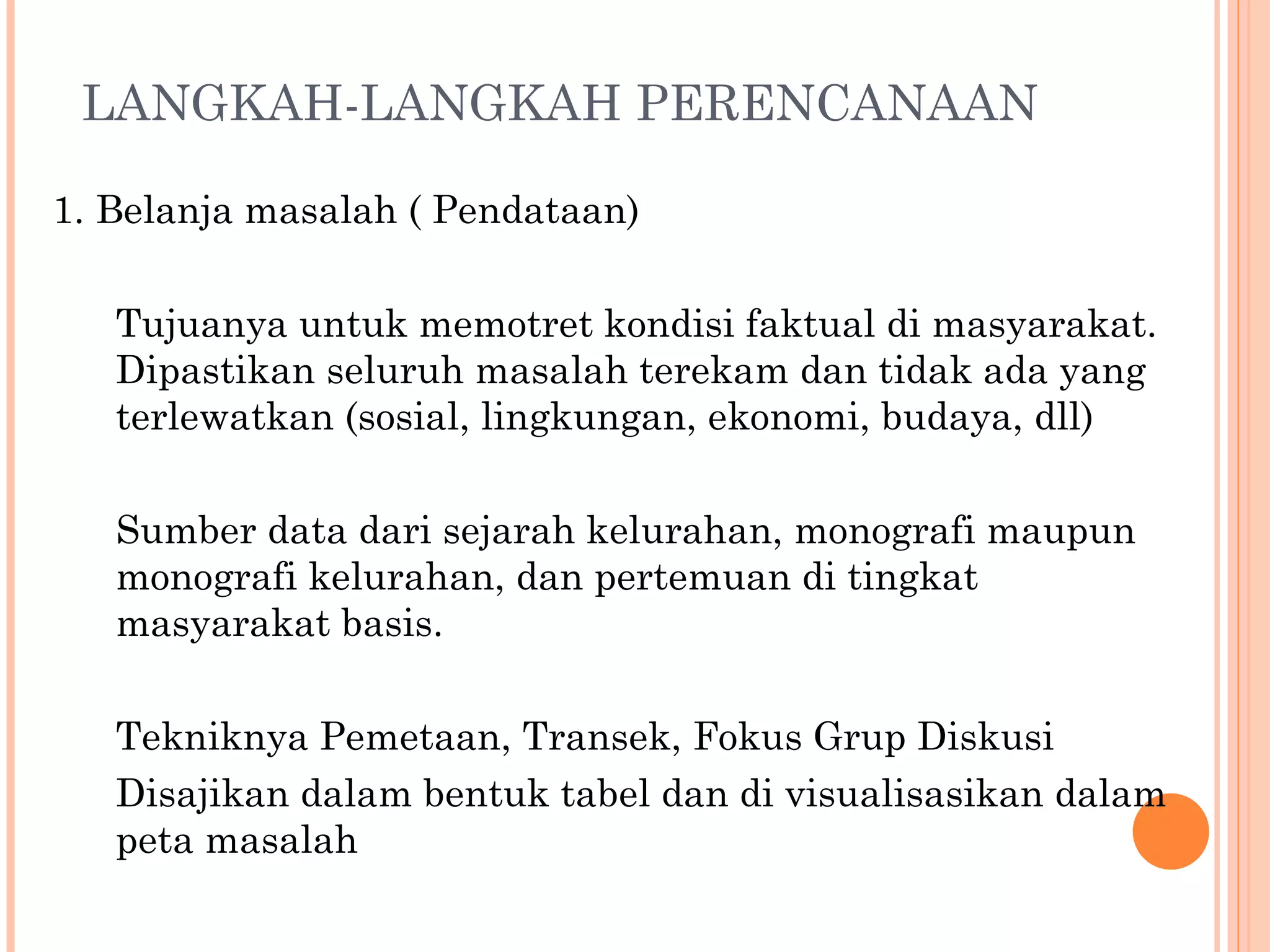 LANGKAH-LANGKAH PERENCANAAN 1.  Belanja masalah ( Pendataan) Tujuanya untuk memotret kondisi faktual di masyarakat. Dipastikan seluruh masalah terekam dan tidak ada yang terlewatkan (sosial, lingkungan, ekonomi, budaya, dll) Sumber data dari  sejarah kelurahan,  monografi  maupun monografi  kelurahan ,  dan pertemuan di tingkat masyarakat  basis . Tekniknya  P emetaan, Transek, F okus  G rup  D iskusi Disajikan dalam bentuk tabel dan di visualisasikan dalam peta  masalah 