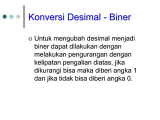Konversi Desimal - Biner
 Untuk mengubah desimal menjadi
biner dapat dilakukan dengan
melakukan pengurangan dengan
kelipatan pengalian diatas, jika
dikurangi bisa maka diberi angka 1
dan jika tidak bisa diberi angka 0.
 