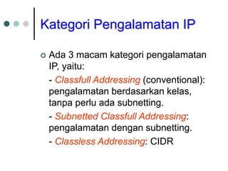 Kategori Pengalamatan IP
 Ada 3 macam kategori pengalamatan
IP, yaitu:
- Classfull Addressing (conventional):
pengalamatan berdasarkan kelas,
tanpa perlu ada subnetting.
- Subnetted Classfull Addressing:
pengalamatan dengan subnetting.
- Classless Addressing: CIDR
 