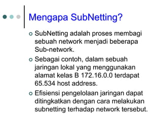 Mengapa SubNetting?
 SubNetting adalah proses membagi
sebuah network menjadi beberapa
Sub-network.
 Sebagai contoh, dalam sebuah
jaringan lokal yang menggunakan
alamat kelas B 172.16.0.0 terdapat
65.534 host address.
 Efisiensi pengelolaan jaringan dapat
ditingkatkan dengan cara melakukan
subnetting terhadap network tersebut.
 