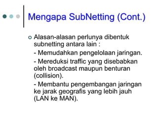 Mengapa SubNetting (Cont.)
 Alasan-alasan perlunya dibentuk
subnetting antara lain :
- Memudahkan pengelolaan jaringan.
- Mereduksi traffic yang disebabkan
oleh broadcast maupun benturan
(collision).
- Membantu pengembangan jaringan
ke jarak geografis yang lebih jauh
(LAN ke MAN).
 