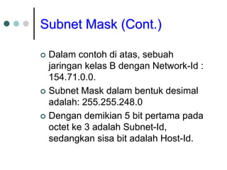 Subnet Mask (Cont.)
 Dalam contoh di atas, sebuah
jaringan kelas B dengan Network-Id :
154.71.0.0.
 Subnet Mask dalam bentuk desimal
adalah: 255.255.248.0
 Dengan demikian 5 bit pertama pada
octet ke 3 adalah Subnet-Id,
sedangkan sisa bit adalah Host-Id.
 