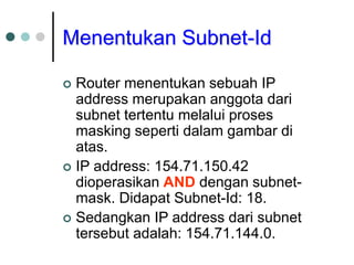 Menentukan Subnet-Id
 Router menentukan sebuah IP
address merupakan anggota dari
subnet tertentu melalui proses
masking seperti dalam gambar di
atas.
 IP address: 154.71.150.42
dioperasikan AND dengan subnet-
mask. Didapat Subnet-Id: 18.
 Sedangkan IP address dari subnet
tersebut adalah: 154.71.144.0.
 