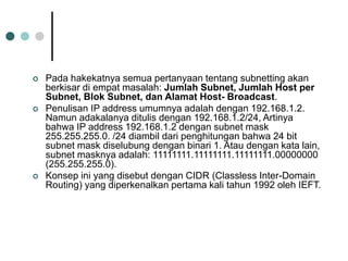  Pada hakekatnya semua pertanyaan tentang subnetting akan
berkisar di empat masalah: Jumlah Subnet, Jumlah Host per
Subnet, Blok Subnet, dan Alamat Host- Broadcast.
 Penulisan IP address umumnya adalah dengan 192.168.1.2.
Namun adakalanya ditulis dengan 192.168.1.2/24, Artinya
bahwa IP address 192.168.1.2 dengan subnet mask
255.255.255.0. /24 diambil dari penghitungan bahwa 24 bit
subnet mask diselubung dengan binari 1. Atau dengan kata lain,
subnet masknya adalah: 11111111.11111111.11111111.00000000
(255.255.255.0).
 Konsep ini yang disebut dengan CIDR (Classless Inter-Domain
Routing) yang diperkenalkan pertama kali tahun 1992 oleh IEFT.
 